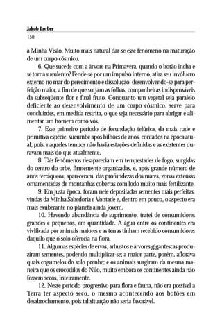 Jakob Lorber
150

à Minha Visão. Muito mais natural dar-se esse fenômeno na maturação
de um corpo cósmico.
      6. Que sucede com a árvore na Primavera, quando o botão incha e
se torna suculento? Fende-se por um impulso interno, atira seu invólucro
externo no mar do perecimento e dissolução, desenvolvendo-se para per-
feição maior, a fim de que surjam as folhas, companheiras indispensáveis
da subseqüente flor e final fruto. Conquanto um vegetal seja paralelo
deficiente ao desenvolvimento de um corpo cósmico, serve para
concluirdes, em medida restrita, o que seja necessário para abrigar e ali-
mentar um homem como vós.
      7. Esse primeiro período de fecundação telúrica, da mais rude e
primitiva espécie, sucumbe após bilhões de anos, contados na época atu-
al; pois, naqueles tempos não havia estações definidas e as existentes du-
ravam mais do que atualmente.
      8. Tais fenômenos desapareciam em tempestades de fogo, surgidas
do centro do orbe, firmemente organizadas, e, após grande número de
anos terráqueos, apareceram, das profundezas dos mares, zonas extensas
ornamentadas de montanhas cobertas com lodo muito mais fertilizante.
      9. Em justa época, foram nele depositadas sementes mais perfeitas,
vindas da Minha Sabedoria e Vontade e, dentro em pouco, o aspecto era
mais exuberante no planeta ainda jovem.
      10. Havendo abundância de suprimento, tratei de consumidores
grandes e pequenos, em quantidade. A água entre os continentes era
vivificada por animais maiores e as terras tinham recebido consumidores
daquilo que o solo oferecia na flora.
      11. Algumas espécies de ervas, arbustos e árvores gigantescas produ-
ziram sementes, podendo multiplicar-se; a maior parte, porém, aflorava
quais cogumelos do solo prenhe; e os animais surgiram da mesma ma-
neira que os crocodilos do Nilo, muito embora os continentes ainda não
fossem secos, inteiramente.
      12. Nesse período progressivo para flora e fauna, não era possível a
Terra ter aspecto seco, o mesmo acontecendo aos botões em
desabrochamento, pois tal situação não seria favorável.
 