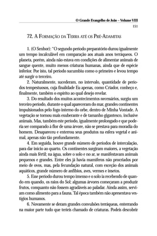 O Grande Evangelho de João – Volume VIII
                                                                      151

    72. A FORMAÇÃO DA TERRA ATÉ OS PRÉ-ADAMITAS

      1. (O Senhor): “O segundo período preparatório durou igualmente
um tempo incalculável em comparação aos atuais anos terráqueos. O
planeta, porém, ainda não estava em condições de alimentar animais de
sangue quente, muito menos criaturas humanas, ainda que de espécie
inferior. Por isto, tal período sucumbiu como o primeiro e levou tempo
até surgir o terceiro.
      2. Naturalmente, sucederam, no intervalo, quantidade de perío-
dos tempestuosos, cuja finalidade Eu apenas, como Criador, conheço e,
finalmente, também o espírito ao qual desejo revelar.
      3. Do resultado dos muitos acontecimentos necessários, surgiu um
terceiro período, durante o qual apareceram do mar, grandes continentes
impulsionados pelo fogo interno do orbe, dentro de Minha Vontade. A
vegetação se tornou mais exuberante e de tamanho gigantesco, inclusive
animais. Mas, também este período, igualmente prolongado e que pode-
ria ser comparado à flor de uma árvore, não se prestava para moradia do
homem. Desapareceu e enterrou seus produtos na esfera vegetal e ani-
mal, apenas não tão profundamente.
      4. Em seguida, houve grande número de períodos de intercalação,
para dar início ao quarto. Os continentes surgiram maiores, a vegetação
ainda mais fértil; na água, sobre o solo e no ar, se manifestavam animais
pequenos e grandes. Entre eles já havia mamíferos não procriados por
meio de ovos, mas, pela fecundação natural, com exceção dos animais
aquáticos, grande número de anfíbios, aves, vermes e insetos.
      5. Esse período durou tempo imenso e o solo ia recebendo de quan-
do em quando, os raios do Sol; algumas árvores começaram a produzir
frutos, conquanto não fossem agradáveis ao paladar. Ainda assim, servi-
am como alimento para a fauna. Tal época também não apresentava ves-
tígios humanos.
      6. Novamente se deram grandes convulsões terráqueas, enterrando
na maior parte tudo que teríeis chamado de criaturas. Podeis descobrir
 