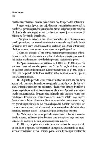Jakob Lorber
152

muita coisa soterrada, porém, bem diversa dos três períodos anteriores.
      7. Após longas épocas, em cujo decorrer se manifestara maior calma
e ordem, e passadas grandes tempestades, vimos surgir o quinto período.
Do fundo do mar, ergueram-se continentes vastos, juntaram-se aos já
existentes, formando grande área.
      8. Surgiram as maiores e mais altas montanhas. Seus picos eram des-
truídos por raios e, por meio de terremotos e enxurradas seguidas de chuvas
fortíssimas, iam sendo levados aos vales e fendas do solo. Assim se formaram
planícies extensas, vales e campos, nos quais tudo podia germinar.
      9. Com este período, a Terra entrou numa circunvolução mais ordena-
da, em redor do Sol; dia e noite se seguiam, inclusive as estações, conquanto
sob muitas mudanças, em virtude da importante vacilação dos pólos.
      10. Apareciam correntes marítimas de 14.000 em 14.000 anos. Por
elas eram inundados os dois pólos, para futura formação de frutos sobre
os extensos desertos de cascalhos. Decorrida tal época de 14.000 anos, o
mar teria despejado tanto lodo frutífero sobre aquelas planícies, que as
tornavam mui férteis.
      11. O quinto período levou mais de milhões de anos, até que fosse
apropriado para nova fase criadora de grande quantidade de plantas vari-
adas, animais e criaturas pré-adamitas. Havia então árvores frutíferas e
outros vegetais para alimento de animais e homens. Aproveitavam-se es-
tes de certas manadas, levavam vida nômade, não usavam roupa nem
habitações. Construíam, imitando as aves, ninhos sólidos nos troncos
fortes e acumulavam alimentos. Estes se esgotando, procuravam a caça
em grandes agrupamentos. Na época das geadas, homens e animais, tais
como: mamute, rena, boi almiscarado, cabras e ovelhas, elefantes, rino-
cerontes, macacos e aves, – dirigiam-se para zonas mais quentes.
      12. Mais para o fim desse período, apareceram o burro, o camelo,
cavalo e porco, utilizados pelos homens para transporte, caça e no apro-
veitamento do leite e lã, esta para forro de seus ninhos.
      13. Idioma, propriamente, não possuíam; entendiam-se por meio
de certos sons e gestos, como animais inteligentes, socorrendo-se mutu-
amente; conheciam a erva indicada para a cura de doenças geralmente
 