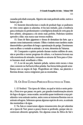 O Grande Evangelho de João – Volume VIII
                                                                       153

causadas pela idade avançada. Alguém não mais podendo andar, outros o
faziam por ele.
      14. Somente desconheciam o modo de produzir fogo; se pudessem
ter visto como agiam os adamitas, tê-los-iam imitado, pois a tendência
para a imitação era predominante e a inteligência dotada de certo grau de
livre arbítrio, ultrapassava a do símio mais perfeito. Poderiam também
aprender a falar, mas nunca usar termos eruditos.
      15. Eram de físico gigantesco e donos de dentadura tão forte, que a
usavam como instrumento cortante. Olfato e instinto eram também muito
desenvolvidos e percebiam de longe a aproximação do perigo. Dominavam
com os olhos e a vontade os animais e, às vezes, elementos da Natureza.
      16. Conquanto o quinto período durasse muitos milhões de anos,
não se percebia o menor progresso de cultura, e os homens levavam sua
vida monótona de nômades, tornando-se estrume da Terra para o Gêne-
ro humano atual, semelhante a Mim.
      17. A cor de sua pele, bastante peluda, variava entre escura e cinza
claro; somente no Sul havia tribos peladas. Sua forma tinha grande seme-
lhança com os negros de hoje. Progrediram até Adam, nas planícies e
florestas densas; nunca emigraram para as montanhas.



    73. OS DOIS ÚLTIMOS PERÍODOS EVOLUTIVOS DA TERRA

     1. (O Senhor): “Em época de Adam, na qual se inicia o sexto perío-
do, a Terra teve que passar, em parte, por grandes transformações através
do fogo e da água e, nessa ocasião, sucumbiu quase totalmente a raça pré-
adamita e seus animais caseiros, assim como as inúmeras florestas com os
animais selvagens. Sobraram apenas algumas espécies de aves, os animais
das montanhas e da água.
     2. Na Ásia se conservaram alguns remanescentes dos pré-adamitas
até a época de Noé; pouco a pouco foram se perdendo, porque não en-
contravam alimento apropriado. Em algumas zonas da África do Sul e
 