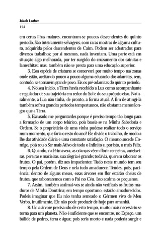Jakob Lorber
154

em certas ilhas maiores, encontram-se poucos descendentes do quinto
período. São inteiramente selvagens, com raras mostras de alguma cultu-
ra, adquirida pelos descendentes de Caim. Podem ser adestrados para
diversos trabalhos; por si mesmos, nada inventam. Uma parte está em
situação algo melhorada, por ter surgido do cruzamento dos cainitas e
lamechitas; mas, também não se presta para uma educação superior.
      3. Essa espécie de criaturas se conservará por muito tempo nas zonas
onde estão, aceitando pouco a pouco alguma educação dos adamitas, sem,
contudo, se tornarem grande povo. Eis os pré-adamitas do quinto período.
      4. No seu início, a Terra havia recebido a Lua como acompanhante
e regulador de sua trajetória em redor do Sol e do seu próprio eixo. Natu-
ralmente, a Lua não tinha, de pronto, a forma atual. A fim de atingi-la
também sofreu grandes períodos tempestuosos, não obstante menos lon-
gos que a Terra.
      5. Escusado me perguntardes porque é preciso tempo tão longo para
a formação de um corpo telúrico, pois baseia-se na Minha Sabedoria e
Ordem. Se o proprietário de uma vinha pudesse realizar todo o serviço
num momento, que faria o resto do ano? Ele divide o trabalho, de modo a
lhe dar atividade diária e uma constante satisfação. O mesmo sucede Co-
migo, pois sou o Ser mais Ativo de todo o Infinito e, por isto, o mais Feliz.
      6. Quando, na Primavera, as crianças vêem florir cerejeiras, ameixei-
ras, pereiras e macieiras, sua alegria é grande; todavia, querem saborear os
frutos. O pai, porém, diz aos impacientes: Tudo neste mundo tem seu
tempo pela Ordem de Deus e nela tudo amadurece. Tendes, pois, paci-
ência; dentro de alguns meses, essas árvores em flor estarão cheias de
frutos, que saborearemos com o Pai no Céu. Isso acalma os pequenos.
      7. Assim, também acalmai-vos se ainda não verificais os frutos ma-
duros de Minha Doutrina; em tempo oportuno, estarão amadurecidos.
Podeis imaginar que Eu não tenha semeado o Gérmen vivo de Meu
Verbo, inutilmente. Ele não pode produzir de hoje para amanhã.
      8. Uma árvore precisando de certo tempo, muito mais necessário se
torna para um planeta. Não é suficiente que se encontre, no Espaço, um
bólide de pedras, terra e água; pois seria morto e nada poderia surgir e
 