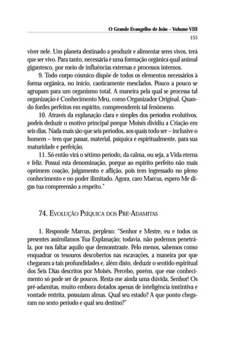 O Grande Evangelho de João – Volume VIII
                                                                        155

viver nele. Um planeta destinado a produzir e alimentar seres vivos, terá
que ser vivo. Para tanto, necessária é uma formação orgânica qual animal
gigantesco, por meio de influências externas e processos internos.
      9. Todo corpo cósmico dispõe de todos os elementos necessários à
forma orgânica, no início, caoticamente mesclados. Pouco a pouco se
agrupam para um organismo total. A maneira pela qual se processa tal
organização é Conhecimento Meu, como Organizador Original. Quan-
do fordes perfeitos em espírito, compreendereis tal fenômeno.
      10. Através da explanação clara e simples dos períodos evolutivos,
podeis deduzir o motivo principal porque Moisés dividiu a Criação em
seis dias. Nada mais são que seis períodos, aos quais todo ser – inclusive o
homem – tem que passar, material, psíquica e espiritualmente, para sua
maturidade e perfeição.
      11. Só então virá o sétimo período, da calma, ou seja, a Vida eterna
e feliz. Possui esta denominação, porque ao espírito perfeito não mais
oprimem coação, julgamento e aflição, pois tem ingressado no pleno
conhecimento e no poder ilimitado. Agora, caro Marcus, espero Me di-
gas tua compreensão a respeito.”



     74. EVOLUÇÃO PSÍQUICA DOS PRÉ-ADAMITAS

     1. Responde Marcus, perplexo: “Senhor e Mestre, eu e todos os
presentes assimilamos Tua Explanação; todavia, não podemos penetrá-
la, por nos faltar aquilo que demonstraste. Pelo menos, sabemos como
enquadrar os tesouros descobertos nas escavações, a maneira por que
chegaram a tais profundidades e, além disto, deduzir o sentido espiritual
dos Seis Dias descritos por Moisés. Percebo, porém, que esse conheci-
mento só pode ser de poucos. Resta-me ainda uma dúvida, Senhor! Os
pré-adamitas, muito embora dotados apenas de inteligência instintiva e
vontade restrita, possuíam almas. Qual seu estado? A que ponto chega-
ram no sexto período e qual seu destino?”
 