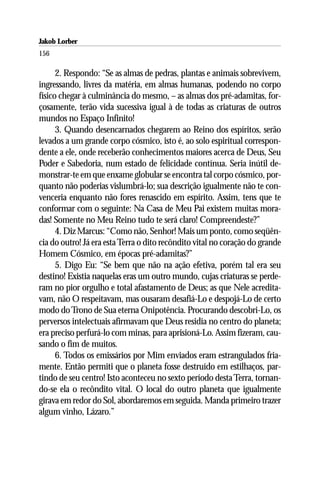 Jakob Lorber
156

      2. Respondo: “Se as almas de pedras, plantas e animais sobrevivem,
ingressando, livres da matéria, em almas humanas, podendo no corpo
físico chegar à culminância do mesmo, – as almas dos pré-adamitas, for-
çosamente, terão vida sucessiva igual à de todas as criaturas de outros
mundos no Espaço Infinito!
      3. Quando desencarnados chegarem ao Reino dos espíritos, serão
levados a um grande corpo cósmico, isto é, ao solo espiritual correspon-
dente a ele, onde receberão conhecimentos maiores acerca de Deus, Seu
Poder e Sabedoria, num estado de felicidade contínua. Seria inútil de-
monstrar-te em que enxame globular se encontra tal corpo cósmico, por-
quanto não poderias vislumbrá-lo; sua descrição igualmente não te con-
venceria enquanto não fores renascido em espírito. Assim, tens que te
conformar com o seguinte: Na Casa de Meu Pai existem muitas mora-
das! Somente no Meu Reino tudo te será claro! Compreendeste?”
      4. Diz Marcus: “Como não, Senhor! Mais um ponto, como seqüên-
cia do outro! Já era esta Terra o dito recôndito vital no coração do grande
Homem Cósmico, em épocas pré-adamitas?”
      5. Digo Eu: “Se bem que não na ação efetiva, porém tal era seu
destino! Existia naquelas eras um outro mundo, cujas criaturas se perde-
ram no pior orgulho e total afastamento de Deus; as que Nele acredita-
vam, não O respeitavam, mas ousaram desafiá-Lo e despojá-Lo de certo
modo do Trono de Sua eterna Onipotência. Procurando descobri-Lo, os
perversos intelectuais afirmavam que Deus residia no centro do planeta;
era preciso perfurá-lo com minas, para aprisioná-Lo. Assim fizeram, cau-
sando o fim de muitos.
      6. Todos os emissários por Mim enviados eram estrangulados fria-
mente. Então permiti que o planeta fosse destruído em estilhaços, par-
tindo de seu centro! Isto aconteceu no sexto período desta Terra, tornan-
do-se ela o recôndito vital. O local do outro planeta que igualmente
girava em redor do Sol, abordaremos em seguida. Manda primeiro trazer
algum vinho, Lázaro.”
 