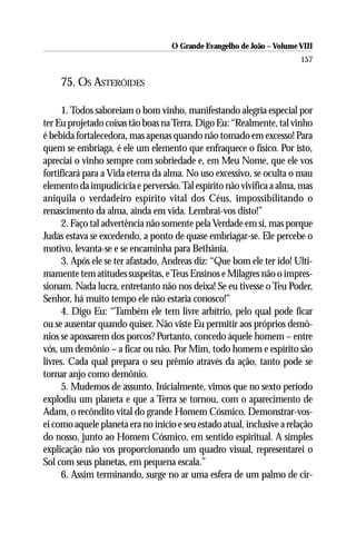 O Grande Evangelho de João – Volume VIII
                                                                        157

     75. OS ASTERÓIDES

      1. Todos saboreiam o bom vinho, manifestando alegria especial por
ter Eu projetado coisas tão boas na Terra. Digo Eu: “Realmente, tal vinho
é bebida fortalecedora, mas apenas quando não tomado em excesso! Para
quem se embriaga, é ele um elemento que enfraquece o físico. Por isto,
apreciai o vinho sempre com sobriedade e, em Meu Nome, que ele vos
fortificará para a Vida eterna da alma. No uso excessivo, se oculta o mau
elemento da impudicícia e perversão. Tal espírito não vivifica a alma, mas
aniquila o verdadeiro espírito vital dos Céus, impossibilitando o
renascimento da alma, ainda em vida. Lembrai-vos disto!”
      2. Faço tal advertência não somente pela Verdade em si, mas porque
Judas estava se excedendo, a ponto de quase embriagar-se. Ele percebe o
motivo, levanta-se e se encaminha para Bethânia.
      3. Após ele se ter afastado, Andreas diz: “Que bom ele ter ido! Ulti-
mamente tem atitudes suspeitas, e Teus Ensinos e Milagres não o impres-
sionam. Nada lucra, entretanto não nos deixa! Se eu tivesse o Teu Poder,
Senhor, há muito tempo ele não estaria conosco!”
      4. Digo Eu: “Também ele tem livre arbítrio, pelo qual pode ficar
ou se ausentar quando quiser. Não viste Eu permitir aos próprios demô-
nios se apossarem dos porcos? Portanto, concedo àquele homem – entre
vós, um demônio – a ficar ou não. Por Mim, todo homem e espírito são
livres. Cada qual prepara o seu prêmio através da ação, tanto pode se
tornar anjo como demônio.
      5. Mudemos de assunto. Inicialmente, vimos que no sexto período
explodiu um planeta e que a Terra se tornou, com o aparecimento de
Adam, o recôndito vital do grande Homem Cósmico. Demonstrar-vos-
ei como aquele planeta era no início e seu estado atual, inclusive a relação
do nosso, junto ao Homem Cósmico, em sentido espiritual. A simples
explicação não vos proporcionando um quadro visual, representarei o
Sol com seus planetas, em pequena escala.”
      6. Assim terminando, surge no ar uma esfera de um palmo de cir-
 