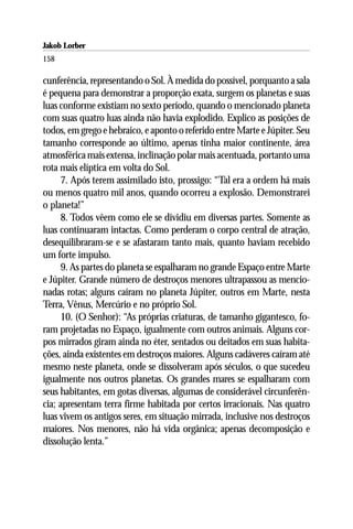 Jakob Lorber
158

cunferência, representando o Sol. À medida do possível, porquanto a sala
é pequena para demonstrar a proporção exata, surgem os planetas e suas
luas conforme existiam no sexto período, quando o mencionado planeta
com suas quatro luas ainda não havia explodido. Explico as posições de
todos, em grego e hebraico, e aponto o referido entre Marte e Júpiter. Seu
tamanho corresponde ao último, apenas tinha maior continente, área
atmosférica mais extensa, inclinação polar mais acentuada, portanto uma
rota mais elíptica em volta do Sol.
     7. Após terem assimilado isto, prossigo: “Tal era a ordem há mais
ou menos quatro mil anos, quando ocorreu a explosão. Demonstrarei
o planeta!”
     8. Todos vêem como ele se dividiu em diversas partes. Somente as
luas continuaram intactas. Como perderam o corpo central de atração,
desequilibraram-se e se afastaram tanto mais, quanto haviam recebido
um forte impulso.
     9. As partes do planeta se espalharam no grande Espaço entre Marte
e Júpiter. Grande número de destroços menores ultrapassou as mencio-
nadas rotas; alguns caíram no planeta Júpiter, outros em Marte, nesta
Terra, Vênus, Mercúrio e no próprio Sol.
     10. (O Senhor): “As próprias criaturas, de tamanho gigantesco, fo-
ram projetadas no Espaço, igualmente com outros animais. Alguns cor-
pos mirrados giram ainda no éter, sentados ou deitados em suas habita-
ções, ainda existentes em destroços maiores. Alguns cadáveres caíram até
mesmo neste planeta, onde se dissolveram após séculos, o que sucedeu
igualmente nos outros planetas. Os grandes mares se espalharam com
seus habitantes, em gotas diversas, algumas de considerável circunferên-
cia; apresentam terra firme habitada por certos irracionais. Nas quatro
luas vivem os antigos seres, em situação mirrada, inclusive nos destroços
maiores. Nos menores, não há vida orgânica; apenas decomposição e
dissolução lenta.”
 