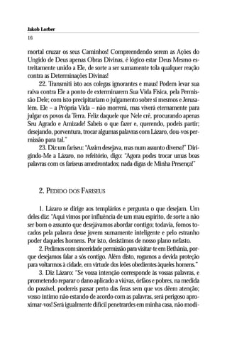 Jakob Lorber
16

mortal cruzar os seus Caminhos! Compreendendo serem as Ações do
Ungido de Deus apenas Obras Divinas, é lógico estar Deus Mesmo es-
treitamente unido a Ele, de sorte a ser sumamente tola qualquer reação
contra as Determinações Divinas!
      22. Transmiti isto aos colegas ignorantes e maus! Podem levar sua
raiva contra Ele a ponto de exterminarem Sua Vida Física, pela Permis-
são Dele; com isto precipitariam o julgamento sobre si mesmos e Jerusa-
lém. Ele – a Própria Vida – não morrerá, mas viverá eternamente para
julgar os povos da Terra. Feliz daquele que Nele crê, procurando apenas
Seu Agrado e Amizade! Sabeis o que fazer e, querendo, podeis partir;
desejando, porventura, trocar algumas palavras com Lázaro, dou-vos per-
missão para tal.”
      23. Diz um fariseu: “Assim desejava, mas num assunto diverso!” Diri-
gindo-Me a Lázaro, no refeitório, digo: “Agora podes trocar umas boas
palavras com os fariseus amedrontados; nada digas de Minha Presença!”



     2. PEDIDO DOS FARISEUS

     1. Lázaro se dirige aos templários e pergunta o que desejam. Um
deles diz: “Aqui vimos por influência de um mau espírito, de sorte a não
ser bom o assunto que desejávamos abordar contigo; todavia, fomos to-
cados pela palavra desse jovem sumamente inteligente e pelo estranho
poder daqueles homens. Por isto, desistimos de nosso plano nefasto.
     2. Pedimos com sinceridade permissão para visitar-te em Bethânia, por-
que desejamos falar a sós contigo. Além disto, rogamos a devida proteção
para voltarmos à cidade, em virtude dos leões obedientes àqueles homens.”
     3. Diz Lázaro: “Se vossa intenção corresponde às vossas palavras, e
prometendo reparar o dano aplicado a viúvas, órfãos e pobres, na medida
do possível, podereis passar perto das feras sem que vos dêem atenção;
vosso íntimo não estando de acordo com as palavras, será perigoso apro-
ximar-vos! Será igualmente difícil penetrardes em minha casa, não modi-
 