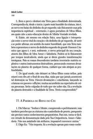 Jakob Lorber
160

     5. Bem o previ e destinei esta Terra para a finalidade determinada.
Correspondia ela, desde o início, à parte mais humilde da criatura, isto é,
ao nervo em baixo do dedinho do pé esquerdo; não fisicamente mas pela
importância espiritual – entretanto, é agora portadora de Meus filhos,
aos quais cabe a auto-educação dentro de Minha Vontade revelada.
     6. Existe, até mesmo em relação física, uma ligação e interpreta-
ção entre o nervo vital do coração e do dedinho do pé esquerdo, de sorte
a se poder afirmar, em sentido da maior humildade, que esta Terra tam-
bém representava o nervo do dedinho esquerdo do grande Homem Cós-
mico que agora é, e será, realmente, o nervo principal do seu coração,
através dos filhos de Meu Amor e Sabedoria. Poderá sê-lo fisicamente
por tempos incalculáveis, ainda que se dêem grandes transformações
terráqueas. Pois os vossos descendentes também inventarão matéria ex-
plosiva e outros instrumentos destruidores, provocando enormes devas-
tações no planeta; de qualquer forma, cuidarei que não atinjam as pro-
fundidades.
     7. De igual modo, não deixarei os Meus filhos como órfãos, pois
estarei com eles até o final de seus dias, razão por que jamais acontecerá
tal destruição na Terra. Haverá devastações e cataclismos, lançando as
criaturas em pavores e aflições; muitas sucumbirão na expectativa de coi-
sas pavorosas. Serão culpadas de tudo que vier sobre elas. Eis a revelação
do planeta destruído e a finalidade da Terra. Tereis compreendido?”



      77. A PARÁBOLA DO REINO DO CÉU

     1. Diz Marcus: “Senhor e Mestre, compreendo-o perfeitamente; mas
também percebo que as criaturas não o assimilarão de pronto, porquanto
são precisos vastos conhecimentos preparatórios. Para nós, torna-se fácil,
em virtude da demonstração dada pela Tua Onipotência, Amor e Sabe-
doria. Não nos assistindo tais atributos, impossível convencer outros.”
     2. Digo Eu: “Não importa; fiz a revelação apenas para vosso conhe-
 