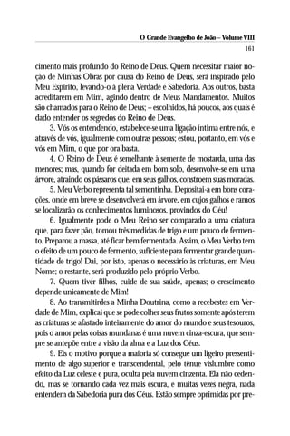 O Grande Evangelho de João – Volume VIII
                                                                      161

cimento mais profundo do Reino de Deus. Quem necessitar maior no-
ção de Minhas Obras por causa do Reino de Deus, será inspirado pelo
Meu Espírito, levando-o à plena Verdade e Sabedoria. Aos outros, basta
acreditarem em Mim, agindo dentro de Meus Mandamentos. Muitos
são chamados para o Reino de Deus; – escolhidos, há poucos, aos quais é
dado entender os segredos do Reino de Deus.
      3. Vós os entendendo, estabelece-se uma ligação íntima entre nós, e
através de vós, igualmente com outras pessoas; estou, portanto, em vós e
vós em Mim, o que por ora basta.
      4. O Reino de Deus é semelhante à semente de mostarda, uma das
menores; mas, quando for deitada em bom solo, desenvolve-se em uma
árvore, atraindo os pássaros que, em seus galhos, constroem suas moradas.
      5. Meu Verbo representa tal sementinha. Depositai-a em bons cora-
ções, onde em breve se desenvolverá em árvore, em cujos galhos e ramos
se localizarão os conhecimentos luminosos, provindos do Céu!
      6. Igualmente pode o Meu Reino ser comparado a uma criatura
que, para fazer pão, tomou três medidas de trigo e um pouco de fermen-
to. Preparou a massa, até ficar bem fermentada. Assim, o Meu Verbo tem
o efeito de um pouco de fermento, suficiente para fermentar grande quan-
tidade de trigo! Dai, por isto, apenas o necessário às criaturas, em Meu
Nome; o restante, será produzido pelo próprio Verbo.
      7. Quem tiver filhos, cuide de sua saúde, apenas; o crescimento
depende unicamente de Mim!
      8. Ao transmitirdes a Minha Doutrina, como a recebestes em Ver-
dade de Mim, explicai que se pode colher seus frutos somente após terem
as criaturas se afastado inteiramente do amor do mundo e seus tesouros,
pois o amor pelas coisas mundanas é uma nuvem cinza-escura, que sem-
pre se antepõe entre a visão da alma e a Luz dos Céus.
      9. Eis o motivo porque a maioria só consegue um ligeiro pressenti-
mento de algo superior e transcendental, pelo tênue vislumbre como
efeito da Luz celeste e pura, oculta pela nuvem cinzenta. Ela não ceden-
do, mas se tornando cada vez mais escura, e muitas vezes negra, nada
entendem da Sabedoria pura dos Céus. Estão sempre oprimidas por pre-
 