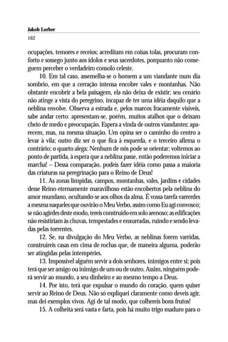 Jakob Lorber
162

ocupações, temores e receios; acreditam em coisas tolas, procuram con-
forto e sossego junto aos ídolos e seus sacerdotes, porquanto não conse-
guem perceber o verdadeiro consolo celeste.
     10. Em tal caso, assemelha-se o homem a um viandante num dia
sombrio, em que a cerração intensa encobre vales e montanhas. Não
obstante encobrir a bela paisagem, ela não deixa de existir; seu cenário
não atinge a vista do peregrino, incapaz de ter uma idéia daquilo que a
neblina envolve. Observa a estrada e, pelos marcos fracamente visíveis,
sabe andar certo: apresentam-se, porém, muitos atalhos que o deixam
cheio de medo e preocupação. Espera a vinda de outros viandantes; apa-
recem, mas, na mesma situação. Um opina ser o caminho do centro a
levar à vila; outro diz ser o que fica à esquerda, e o terceiro afirma o
contrário; o quarto alega: Nenhum de nós pode se orientar; voltemos ao
ponto de partida, à espera que a neblina passe, então poderemos iniciar a
marcha! – Dessa comparação, podeis fazer idéia como passa a maioria
das criaturas na peregrinação para o Reino de Deus!
     11. As zonas límpidas, campos, montanhas, vales, jardins e cidades
desse Reino eternamente maravilhoso estão encobertos pela neblina do
amor mundano, ocultando-se aos olhos da alma. É vossa tarefa varrerdes
a mesma naqueles que ouvirão o Meu Verbo, assim como Eu agi convosco;
se não agirdes deste modo, tereis construído em solo arenoso; as edificações
não resistiriam às chuvas, tempestades e enxurradas, ruindo e sendo leva-
das pelas torrentes.
     12. Se, na divulgação do Meu Verbo, as neblinas forem varridas,
construireis casas em cima de rochas que, de maneira alguma, poderão
ser atingidas pelas intempéries.
     13. Impossível alguém servir a dois senhores, inimigos entre si; pois
terá que ser amigo ou inimigo de um ou de outro. Assim, ninguém pode-
rá servir ao mundo, a seu dinheiro e ao mesmo tempo a Deus.
     14. Por isto, terá que expulsar o mundo do coração, quem quiser
servir ao Reino de Deus. Não só expliquei claramente como deveis agir,
mas dei exemplos vivos. Agi de tal modo, que colhereis bons frutos!
     15. A colheita será vasta e farta, pois há muito trigo maduro para o
 