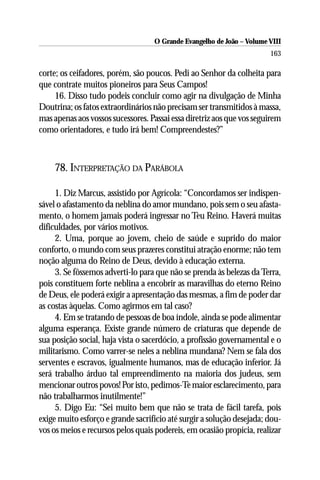 O Grande Evangelho de João – Volume VIII
                                                                       163

corte; os ceifadores, porém, são poucos. Pedi ao Senhor da colheita para
que contrate muitos pioneiros para Seus Campos!
     16. Disso tudo podeis concluir como agir na divulgação de Minha
Doutrina; os fatos extraordinários não precisam ser transmitidos à massa,
mas apenas aos vossos sucessores. Passai essa diretriz aos que vos seguirem
como orientadores, e tudo irá bem! Compreendestes?”



    78. INTERPRETAÇÃO DA PARÁBOLA

     1. Diz Marcus, assistido por Agrícola: “Concordamos ser indispen-
sável o afastamento da neblina do amor mundano, pois sem o seu afasta-
mento, o homem jamais poderá ingressar no Teu Reino. Haverá muitas
dificuldades, por vários motivos.
     2. Uma, porque ao jovem, cheio de saúde e suprido do maior
conforto, o mundo com seus prazeres constitui atração enorme; não tem
noção alguma do Reino de Deus, devido à educação externa.
     3. Se fôssemos adverti-lo para que não se prenda às belezas da Terra,
pois constituem forte neblina a encobrir as maravilhas do eterno Reino
de Deus, ele poderá exigir a apresentação das mesmas, a fim de poder dar
as costas àquelas. Como agirmos em tal caso?
     4. Em se tratando de pessoas de boa índole, ainda se pode alimentar
alguma esperança. Existe grande número de criaturas que depende de
sua posição social, haja vista o sacerdócio, a profissão governamental e o
militarismo. Como varrer-se neles a neblina mundana? Nem se fala dos
serventes e escravos, igualmente humanos, mas de educação inferior. Já
será trabalho árduo tal empreendimento na maioria dos judeus, sem
mencionar outros povos! Por isto, pedimos-Te maior esclarecimento, para
não trabalharmos inutilmente!”
     5. Digo Eu: “Sei muito bem que não se trata de fácil tarefa, pois
exige muito esforço e grande sacrifício até surgir a solução desejada; dou-
vos os meios e recursos pelos quais podereis, em ocasião propícia, realizar
 