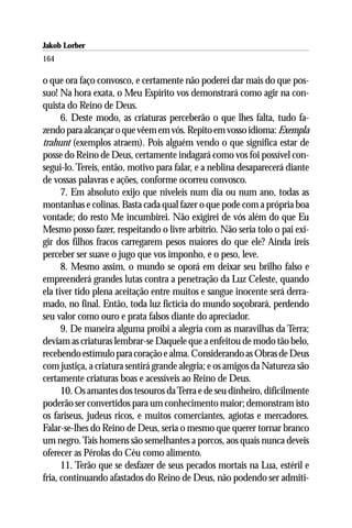 Jakob Lorber
164

o que ora faço convosco, e certamente não poderei dar mais do que pos-
suo! Na hora exata, o Meu Espírito vos demonstrará como agir na con-
quista do Reino de Deus.
      6. Deste modo, as criaturas perceberão o que lhes falta, tudo fa-
zendo para alcançar o que vêem em vós. Repito em vosso idioma: Exempla
trahunt (exemplos atraem). Pois alguém vendo o que significa estar de
posse do Reino de Deus, certamente indagará como vos foi possível con-
segui-lo. Tereis, então, motivo para falar, e a neblina desaparecerá diante
de vossas palavras e ações, conforme ocorreu convosco.
      7. Em absoluto exijo que niveleis num dia ou num ano, todas as
montanhas e colinas. Basta cada qual fazer o que pode com a própria boa
vontade; do resto Me incumbirei. Não exigirei de vós além do que Eu
Mesmo posso fazer, respeitando o livre arbítrio. Não seria tolo o pai exi-
gir dos filhos fracos carregarem pesos maiores do que ele? Ainda ireis
perceber ser suave o jugo que vos imponho, e o peso, leve.
      8. Mesmo assim, o mundo se oporá em deixar seu brilho falso e
empreenderá grandes lutas contra a penetração da Luz Celeste, quando
ela tiver tido plena aceitação entre muitos e sangue inocente será derra-
mado, no final. Então, toda luz fictícia do mundo soçobrará, perdendo
seu valor como ouro e prata falsos diante do apreciador.
      9. De maneira alguma proibi a alegria com as maravilhas da Terra;
deviam as criaturas lembrar-se Daquele que a enfeitou de modo tão belo,
recebendo estímulo para coração e alma. Considerando as Obras de Deus
com justiça, a criatura sentirá grande alegria; e os amigos da Natureza são
certamente criaturas boas e acessíveis ao Reino de Deus.
      10. Os amantes dos tesouros da Terra e de seu dinheiro, dificilmente
poderão ser convertidos para um conhecimento maior; demonstram isto
os fariseus, judeus ricos, e muitos comerciantes, agiotas e mercadores.
Falar-se-lhes do Reino de Deus, seria o mesmo que querer tornar branco
um negro. Tais homens são semelhantes a porcos, aos quais nunca deveis
oferecer as Pérolas do Céu como alimento.
      11. Terão que se desfazer de seus pecados mortais na Lua, estéril e
fria, continuando afastados do Reino de Deus, não podendo ser admiti-
 