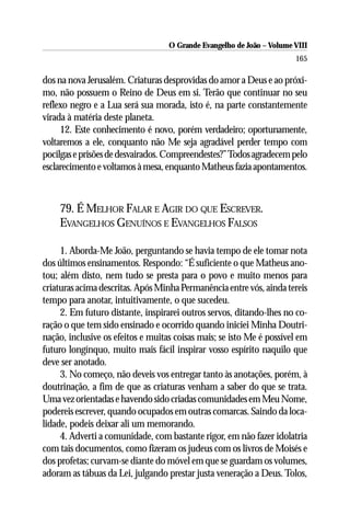 O Grande Evangelho de João – Volume VIII
                                                                       165

dos na nova Jerusalém. Criaturas desprovidas do amor a Deus e ao próxi-
mo, não possuem o Reino de Deus em si. Terão que continuar no seu
reflexo negro e a Lua será sua morada, isto é, na parte constantemente
virada à matéria deste planeta.
     12. Este conhecimento é novo, porém verdadeiro; oportunamente,
voltaremos a ele, conquanto não Me seja agradável perder tempo com
pocilgas e prisões de desvairados. Compreendestes?” Todos agradecem pelo
esclarecimento e voltamos à mesa, enquanto Matheus fazia apontamentos.



    79. É MELHOR FALAR E AGIR DO QUE ESCREVER.
    EVANGELHOS GENUÍNOS E EVANGELHOS FALSOS

     1. Aborda-Me João, perguntando se havia tempo de ele tomar nota
dos últimos ensinamentos. Respondo: “É suficiente o que Matheus ano-
tou; além disto, nem tudo se presta para o povo e muito menos para
criaturas acima descritas. Após Minha Permanência entre vós, ainda tereis
tempo para anotar, intuitivamente, o que sucedeu.
     2. Em futuro distante, inspirarei outros servos, ditando-lhes no co-
ração o que tem sido ensinado e ocorrido quando iniciei Minha Doutri-
nação, inclusive os efeitos e muitas coisas mais; se isto Me é possível em
futuro longínquo, muito mais fácil inspirar vosso espírito naquilo que
deve ser anotado.
     3. No começo, não deveis vos entregar tanto às anotações, porém, à
doutrinação, a fim de que as criaturas venham a saber do que se trata.
Uma vez orientadas e havendo sido criadas comunidades em Meu Nome,
podereis escrever, quando ocupados em outras comarcas. Saindo da loca-
lidade, podeis deixar ali um memorando.
     4. Adverti a comunidade, com bastante rigor, em não fazer idolatria
com tais documentos, como fizeram os judeus com os livros de Moisés e
dos profetas; curvam-se diante do móvel em que se guardam os volumes,
adoram as tábuas da Lei, julgando prestar justa veneração a Deus. Tolos,
 