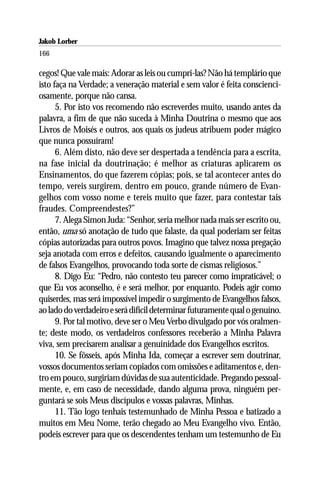 Jakob Lorber
166

cegos! Que vale mais: Adorar as leis ou cumpri-las? Não há templário que
isto faça na Verdade; a veneração material e sem valor é feita conscienci-
osamente, porque não cansa.
      5. Por isto vos recomendo não escreverdes muito, usando antes da
palavra, a fim de que não suceda à Minha Doutrina o mesmo que aos
Livros de Moisés e outros, aos quais os judeus atribuem poder mágico
que nunca possuíram!
      6. Além disto, não deve ser despertada a tendência para a escrita,
na fase inicial da doutrinação; é melhor as criaturas aplicarem os
Ensinamentos, do que fazerem cópias; pois, se tal acontecer antes do
tempo, vereis surgirem, dentro em pouco, grande número de Evan-
gelhos com vosso nome e tereis muito que fazer, para contestar tais
fraudes. Compreendestes?”
      7. Alega Simon Juda: “Senhor, seria melhor nada mais ser escrito ou,
então, uma só anotação de tudo que falaste, da qual poderiam ser feitas
cópias autorizadas para outros povos. Imagino que talvez nossa pregação
seja anotada com erros e defeitos, causando igualmente o aparecimento
de falsos Evangelhos, provocando toda sorte de cismas religiosos.”
      8. Digo Eu: “Pedro, não contesto teu parecer como impraticável; o
que Eu vos aconselho, é e será melhor, por enquanto. Podeis agir como
quiserdes, mas será impossível impedir o surgimento de Evangelhos falsos,
ao lado do verdadeiro e será difícil determinar futuramente qual o genuíno.
      9. Por tal motivo, deve ser o Meu Verbo divulgado por vós oralmen-
te; deste modo, os verdadeiros confessores receberão a Minha Palavra
viva, sem precisarem analisar a genuinidade dos Evangelhos escritos.
      10. Se fôsseis, após Minha Ida, começar a escrever sem doutrinar,
vossos documentos seriam copiados com omissões e aditamentos e, den-
tro em pouco, surgiriam dúvidas de sua autenticidade. Pregando pessoal-
mente, e, em caso de necessidade, dando alguma prova, ninguém per-
guntará se sois Meus discípulos e vossas palavras, Minhas.
      11. Tão logo tenhais testemunhado de Minha Pessoa e batizado a
muitos em Meu Nome, terão chegado ao Meu Evangelho vivo. Então,
podeis escrever para que os descendentes tenham um testemunho de Eu
 