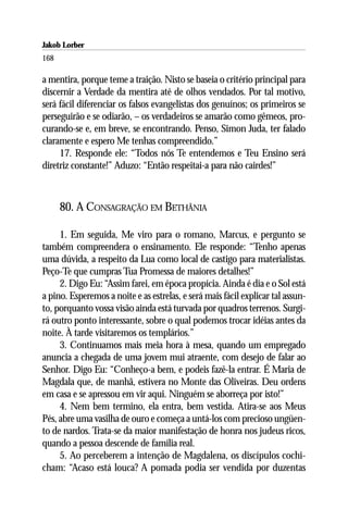 Jakob Lorber
168

a mentira, porque teme a traição. Nisto se baseia o critério principal para
discernir a Verdade da mentira até de olhos vendados. Por tal motivo,
será fácil diferenciar os falsos evangelistas dos genuínos; os primeiros se
perseguirão e se odiarão, – os verdadeiros se amarão como gêmeos, pro-
curando-se e, em breve, se encontrando. Penso, Simon Juda, ter falado
claramente e espero Me tenhas compreendido.”
     17. Responde ele: “Todos nós Te entendemos e Teu Ensino será
diretriz constante!” Aduzo: “Então respeitai-a para não cairdes!”



      80. A CONSAGRAÇÃO EM BETHÂNIA

     1. Em seguida, Me viro para o romano, Marcus, e pergunto se
também compreendera o ensinamento. Ele responde: “Tenho apenas
uma dúvida, a respeito da Lua como local de castigo para materialistas.
Peço-Te que cumpras Tua Promessa de maiores detalhes!”
     2. Digo Eu: “Assim farei, em época propícia. Ainda é dia e o Sol está
a pino. Esperemos a noite e as estrelas, e será mais fácil explicar tal assun-
to, porquanto vossa visão ainda está turvada por quadros terrenos. Surgi-
rá outro ponto interessante, sobre o qual podemos trocar idéias antes da
noite. À tarde visitaremos os templários.”
     3. Continuamos mais meia hora à mesa, quando um empregado
anuncia a chegada de uma jovem mui atraente, com desejo de falar ao
Senhor. Digo Eu: “Conheço-a bem, e podeis fazê-la entrar. É Maria de
Magdala que, de manhã, estivera no Monte das Oliveiras. Deu ordens
em casa e se apressou em vir aqui. Ninguém se aborreça por isto!”
     4. Nem bem termino, ela entra, bem vestida. Atira-se aos Meus
Pés, abre uma vasilha de ouro e começa a untá-los com precioso ungüen-
to de nardos. Trata-se da maior manifestação de honra nos judeus ricos,
quando a pessoa descende de família real.
     5. Ao perceberem a intenção de Magdalena, os discípulos cochi-
cham: “Acaso está louca? A pomada podia ser vendida por duzentas
 