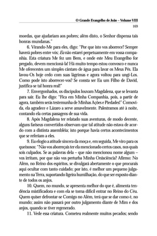 O Grande Evangelho de João – Volume VIII
                                                                       169

moedas, que ajudariam aos pobres; além disto, o Senhor dispensa tais
honras mundanas.”
      6. Virando-Me para eles, digo: “Por que isto vos aborrece? Sempre
haverá pobres entre vós; Eu não estarei perpetuamente em vossa compa-
nhia. Esta criatura Me fez um Bem, e onde este Meu Evangelho for
pregado, devem mencioná-la! Há muito tempo estou convosco e nunca
Me oferecestes um simples cântaro de água para lavar os Meus Pés. Ela
lavou-Os hoje cedo com suas lágrimas e agora voltou para ungi-Los.
Como pode isto aborrecer-vos? Se consta ser Eu um Filho de David,
justifica-se tal honra real!”
      7. Envergonhados, os discípulos louvam Magdalena, que se levanta
para sair. Eu lhe digo: “Fica em Minha Companhia, pois, a partir de
agora, também serás testemunha de Minhas Ações e Piedades!” Comovi-
da, ela agradece e Lázaro a serve amavelmente. Palestramos até à noite,
contando ela certas passagens de sua vida.
      8. Após Magdalena ter relatado suas aventuras, de modo decente,
alguns fariseus convertidos observam que tal atitude não estava de acor-
do com a distinta assembléia; isto porque havia certos acontecimentos
que se referiam a eles.
      9. Eu elogio a atitude sincera da moça e, em seguida, Me viro para os
queixosos: “Não vos aborreçais ter ela mencionado certos casos, nos quais
sois culpados. Se as palavras dela – que não mencionou nome algum –
vos irritam, por que não vos perturba Minha Onisciência? Afirmo: No
Além, no Reino dos espíritos, se divulgará abertamente o que procurais
aqui ocultar com tanto cuidado; por isto, é melhor um pequeno julga-
mento na Terra, suportando ligeira humilhação, do que ser exposto dian-
te de todos os anjos.
      10. Quem, no mundo, se apresenta melhor do que é, alimenta ten-
dência mistificadora e com ela se torna difícil entrar no Reino do Céu.
Quem quiser defrontar-se Comigo no Além, terá que se dar como é, no
mundo; assim não passará por outro julgamento diante de Mim e dos
anjos, quando se tiver regenerado.
      11. Vede essa criatura. Cometeu realmente muitos pecados; sendo
 