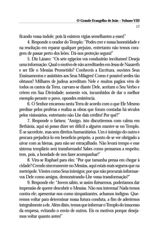 O Grande Evangelho de João – Volume VIII
                                                                       17

ficando vossa índole; pois lá existem vigias semelhantes a esses!”
     4. Responde o orador do Templo: “Podes crer e nossa honestidade e
na resolução em reparar qualquer prejuízo, entretanto não temos cora-
gem de passar perto dos leões. Dá-nos proteção segura!”
     5. Diz Lázaro: “Os sete egípcios vos conduzirão incólumes! Deseja
uma informação: Qual o motivo de não acreditardes em Jesus de Nazareth
e ser Ele o Messias Prometido? Conheceis a Escritura, ouvistes Seus
Ensinamentos e assististes aos Seus Milagres! Como é possível serdes tão
obtusos? Milhares de judeus acreditam Nele e muitos pagãos vêm de
todos os cantos da Terra, curvam-se diante Dele, aceitam o Seu Verbo e
crêem em Sua Divindade; somente vós, incumbidos de dar o melhor
exemplo perante o povo, opondes resistência.
     6. O Senhor encarnou nesta Terra de acordo com o que Ele Mesmo
predisse pelos profetas e realiza as obras que foram contadas há séculos
pelos visionários, entretanto não Lhe dais crédito! Por quê?”
     7. Responde o fariseu: “Amigo, isto discutiremos com calma em
Bethânia, aqui só posso dizer ser difícil a alguém manter-se no Templo.
É-se sacerdote, mas sem direitos humanitários. Um é inimigo do outro e
procura prejudicá-lo em benefício próprio, a ponto de se ver obrigado a
uivar com as hienas, para não ser estraçalhado. Não levará tempo e esse
sistema templário será transformado! Sabes como pensamos a respeito;
tem, pois, a bondade de nos fazer acompanhar!”
     8. Vira-se Raphael para eles: “Por que tamanha pressa em chegar à
cidade? Crendo sinceramente no Messias, aqui estais mais seguros que na
metrópole. Viestes como Seus inimigos; por que não procurais informar-
vos Dele como amigos, demonstrando-Lhe vossa transformação?”
     9. Responde ele: “Jovem sábio, se assim fizéssemos, poderíamos dar
impressão de querer descobrir o Messias. Não nos interessa! Nada temos
contra ele; apresentar-nos como simpatizantes, achamos indigno. Que-
remos voltar para determinar nossa futura conduta, a fim de aderirmos
integralmente a ele. Além disto, temos que informar o Templo do insucesso
da empresa, evitando o envio de outros. Eis os motivos porque deseja-
mos voltar quanto antes!”
 