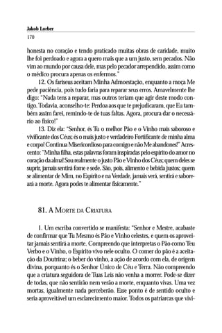 Jakob Lorber
170

honesta no coração e tendo praticado muitas obras de caridade, muito
lhe foi perdoado e agora a quero mais que a um justo, sem pecados. Não
vim ao mundo por causa dele, mas pelo pecador arrependido, assim como
o médico procura apenas os enfermos.”
      12. Os fariseus aceitam Minha Admoestação, enquanto a moça Me
pede paciência, pois tudo faria para reparar seus erros. Amavelmente lhe
digo: “Nada tens a reparar, mas outros teriam que agir deste modo con-
tigo. Todavia, aconselho-te: Perdoa aos que te prejudicaram, que Eu tam-
bém assim farei, remindo-te de tuas faltas. Agora, procura dar o necessá-
rio ao físico!”
      13. Diz ela: “Senhor, és Tu o melhor Pão e o Vinho mais saboroso e
vivificante dos Céus; és o mais justo e verdadeiro Fortificante de minha alma
e corpo! Continua Misericordioso para comigo e não Me abandones!” Acres-
cento: “Minha filha, estas palavras foram inspiradas pelo espírito do amor no
coração da alma! Sou realmente o justo Pão e Vinho dos Céus; quem deles se
suprir, jamais sentirá fome e sede. São, pois, alimento e bebida justos; quem
se alimentar de Mim, no Espírito e na Verdade, jamais verá, sentirá e sabore-
ará a morte. Agora podes te alimentar fisicamente.”



      81. A MORTE DA CRIATURA

      1. Um escriba convertido se manifesta: “Senhor e Mestre, acabaste
de confirmar que Tu Mesmo és Pão e Vinho celestes, e quem os aprovei-
tar jamais sentirá a morte. Compreendo que interpretas o Pão como Teu
Verbo e o Vinho, o Espírito vivo nele oculto. O comer do pão é a aceita-
ção da Doutrina; o beber do vinho, a ação de acordo com ela, de origem
divina, porquanto és o Senhor Único de Céu e Terra. Não compreendo
que a criatura seguidora de Tuas Leis não venha a morrer. Pode-se dizer
de todas, que não sentirão nem verão a morte, enquanto vivas. Uma vez
mortas, igualmente nada perceberão. Esse ponto é de sentido oculto e
seria aproveitável um esclarecimento maior. Todos os patriarcas que vivi-
 