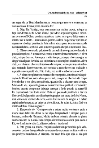O Grande Evangelho de João – Volume VIII
                                                                        171

am segundo os Teus Mandamentos tiveram que morrer e o mesmo se
dará conosco. Como posso entendê-lo?”
      2. Digo Eu: “Amigo, terás que passar por muitas provas, até que se
faça Luz dentro de ti! Acaso afirmei que Meus seguidores jamais haveri-
am de morrer?! Claro que isso sucederá a todos, sem que o físico venha a
sentir e ver a morte, – muito mais, porém, a alma do pecador que não se
regenere e não faça penitência! Pois a alma ainda presa à carne e enraizada
na sensualidade, sentirá e verá a morte quando chegar o momento final.
      3. Observa o estado psíquico de um criminoso quando é levado à
praça do suplício! A alma antevê e sente a morte de maneira cruel, e, além
disto, ela perdura no Além por muito tempo, porque não consegue se
vingar dos algozes devido à sua impotência e o completo abandono. Além
disto, cai ela num obscurecimento cada vez pior, sem esperança de salva-
ção, sofrendo horrivelmente, até começar a reconhecer sua maldade e
suportá-la com paciência. Não é isto, ver, sentir e saborear a morte?!
      4. A alma completamente renascida em espírito, em virtude da apli-
cação da Doutrina, nada disso perceberá, porque se libertará do corpo
livre de dor e em plena consciência, quando Eu a chamar para sempre.
Muitos de vós, após atingirem o Renascimento espiritual, exclamarão:
Senhor, quanto tempo nos deixarás carregar o fardo pesado da carne? E
Eu responderei com todo amor: Mais um pouco de paciência e Eu vos
libertarei! Se algum for sacrificado pelos pagãos por causa do Meu Nome,
será feliz em se ver livre da carne, como testemunha de sangue, e o êxtase
espiritual sobrepujará as próprias dores físicas. Se assim é, acaso falei em
sentido dúbio, como alegaste?”
      5. Responde ele: “Compreendo e estou muito contente, pois a
morte mais feliz não deixa de ser algo desagradável e indigno para o
homem, senhor da Natureza. Muito embora se tenha elevado no pleno
conhecimento de Deus e seu coração alimentando o amor para com o
Pai, ele finalmente não faz diferença de um irracional.
      6. Este ignora sua morte, enquanto o homem perambula pela vida,
com essa certeza desagradável e compreende-se porque muitos se atiram
aos prazeres mundanos. A criatura, por mais feliz que seja, é, vez por
 
