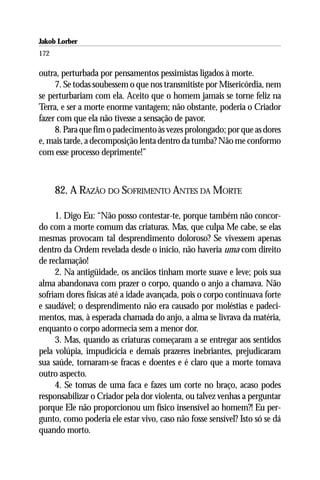 Jakob Lorber
172

outra, perturbada por pensamentos pessimistas ligados à morte.
     7. Se todas soubessem o que nos transmitiste por Misericórdia, nem
se perturbariam com ela. Aceito que o homem jamais se torne feliz na
Terra, e ser a morte enorme vantagem; não obstante, poderia o Criador
fazer com que ela não tivesse a sensação de pavor.
     8. Para que fim o padecimento às vezes prolongado; por que as dores
e, mais tarde, a decomposição lenta dentro da tumba? Não me conformo
com esse processo deprimente!”



      82. A RAZÃO DO SOFRIMENTO ANTES DA MORTE

     1. Digo Eu: “Não posso contestar-te, porque também não concor-
do com a morte comum das criaturas. Mas, que culpa Me cabe, se elas
mesmas provocam tal desprendimento doloroso? Se vivessem apenas
dentro da Ordem revelada desde o início, não haveria uma com direito
de reclamação!
     2. Na antigüidade, os anciãos tinham morte suave e leve; pois sua
alma abandonava com prazer o corpo, quando o anjo a chamava. Não
sofriam dores físicas até a idade avançada, pois o corpo continuava forte
e saudável; o desprendimento não era causado por moléstias e padeci-
mentos, mas, à esperada chamada do anjo, a alma se livrava da matéria,
enquanto o corpo adormecia sem a menor dor.
     3. Mas, quando as criaturas começaram a se entregar aos sentidos
pela volúpia, impudicícia e demais prazeres inebriantes, prejudicaram
sua saúde, tornaram-se fracas e doentes e é claro que a morte tomava
outro aspecto.
     4. Se tomas de uma faca e fazes um corte no braço, acaso podes
responsabilizar o Criador pela dor violenta, ou talvez venhas a perguntar
porque Ele não proporcionou um físico insensível ao homem?! Eu per-
gunto, como poderia ele estar vivo, caso não fosse sensível? Isto só se dá
quando morto.
 