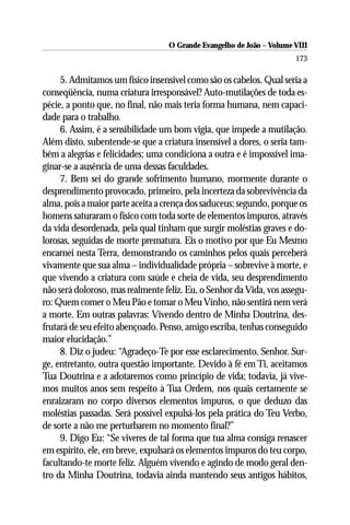 O Grande Evangelho de João – Volume VIII
                                                                      173

     5. Admitamos um físico insensível como são os cabelos. Qual seria a
conseqüência, numa criatura irresponsável? Auto-mutilações de toda es-
pécie, a ponto que, no final, não mais teria forma humana, nem capaci-
dade para o trabalho.
     6. Assim, é a sensibilidade um bom vigia, que impede a mutilação.
Além disto, subentende-se que a criatura insensível a dores, o seria tam-
bém a alegrias e felicidades; uma condiciona a outra e é impossível ima-
ginar-se a ausência de uma dessas faculdades.
     7. Bem sei do grande sofrimento humano, mormente durante o
desprendimento provocado, primeiro, pela incerteza da sobrevivência da
alma, pois a maior parte aceita a crença dos saduceus; segundo, porque os
homens saturaram o físico com toda sorte de elementos impuros, através
da vida desordenada, pela qual tinham que surgir moléstias graves e do-
lorosas, seguidas de morte prematura. Eis o motivo por que Eu Mesmo
encarnei nesta Terra, demonstrando os caminhos pelos quais perceberá
vivamente que sua alma – individualidade própria – sobrevive à morte, e
que vivendo a criatura com saúde e cheia de vida, seu desprendimento
não será doloroso, mas realmente feliz. Eu, o Senhor da Vida, vos assegu-
ro: Quem comer o Meu Pão e tomar o Meu Vinho, não sentirá nem verá
a morte. Em outras palavras: Vivendo dentro de Minha Doutrina, des-
frutará de seu efeito abençoado. Penso, amigo escriba, tenhas conseguido
maior elucidação.”
     8. Diz o judeu: “Agradeço-Te por esse esclarecimento, Senhor. Sur-
ge, entretanto, outra questão importante. Devido à fé em Ti, aceitamos
Tua Doutrina e a adotaremos como princípio de vida; todavia, já vive-
mos muitos anos sem respeito à Tua Ordem, nos quais certamente se
enraizaram no corpo diversos elementos impuros, o que deduzo das
moléstias passadas. Será possível expulsá-los pela prática do Teu Verbo,
de sorte a não me perturbarem no momento final?”
     9. Digo Eu: “Se viveres de tal forma que tua alma consiga renascer
em espírito, ele, em breve, expulsará os elementos impuros do teu corpo,
facultando-te morte feliz. Alguém vivendo e agindo de modo geral den-
tro da Minha Doutrina, todavia ainda mantendo seus antigos hábitos,
 