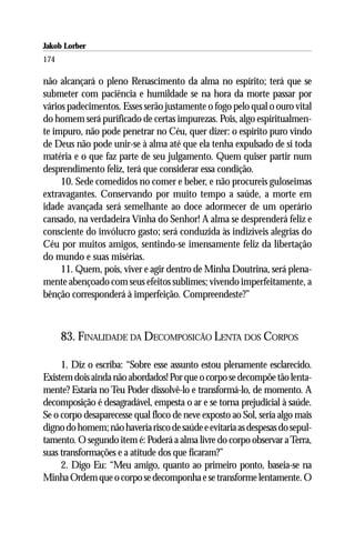 Jakob Lorber
174

não alcançará o pleno Renascimento da alma no espírito; terá que se
submeter com paciência e humildade se na hora da morte passar por
vários padecimentos. Esses serão justamente o fogo pelo qual o ouro vital
do homem será purificado de certas impurezas. Pois, algo espiritualmen-
te impuro, não pode penetrar no Céu, quer dizer: o espírito puro vindo
de Deus não pode unir-se à alma até que ela tenha expulsado de si toda
matéria e o que faz parte de seu julgamento. Quem quiser partir num
desprendimento feliz, terá que considerar essa condição.
     10. Sede comedidos no comer e beber, e não procureis guloseimas
extravagantes. Conservando por muito tempo a saúde, a morte em
idade avançada será semelhante ao doce adormecer de um operário
cansado, na verdadeira Vinha do Senhor! A alma se desprenderá feliz e
consciente do invólucro gasto; será conduzida às indizíveis alegrias do
Céu por muitos amigos, sentindo-se imensamente feliz da libertação
do mundo e suas misérias.
     11. Quem, pois, viver e agir dentro de Minha Doutrina, será plena-
mente abençoado com seus efeitos sublimes; vivendo imperfeitamente, a
bênção corresponderá à imperfeição. Compreendeste?”



      83. FINALIDADE DA DECOMPOSICÃO LENTA DOS CORPOS

     1. Diz o escriba: “Sobre esse assunto estou plenamente esclarecido.
Existem dois ainda não abordados! Por que o corpo se decompõe tão lenta-
mente? Estaria no Teu Poder dissolvê-lo e transformá-lo, de momento. A
decomposição é desagradável, empesta o ar e se torna prejudicial à saúde.
Se o corpo desaparecesse qual floco de neve exposto ao Sol, seria algo mais
digno do homem; não haveria risco de saúde e evitaria as despesas do sepul-
tamento. O segundo item é: Poderá a alma livre do corpo observar a Terra,
suas transformações e a atitude dos que ficaram?”
     2. Digo Eu: “Meu amigo, quanto ao primeiro ponto, baseia-se na
Minha Ordem que o corpo se decomponha e se transforme lentamente. O
 
