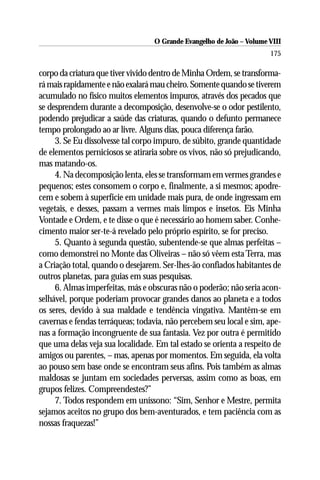 O Grande Evangelho de João – Volume VIII
                                                                      175

corpo da criatura que tiver vivido dentro de Minha Ordem, se transforma-
rá mais rapidamente e não exalará mau cheiro. Somente quando se tiverem
acumulado no físico muitos elementos impuros, através dos pecados que
se desprendem durante a decomposição, desenvolve-se o odor pestilento,
podendo prejudicar a saúde das criaturas, quando o defunto permanece
tempo prolongado ao ar livre. Alguns dias, pouca diferença farão.
     3. Se Eu dissolvesse tal corpo impuro, de súbito, grande quantidade
de elementos perniciosos se atiraria sobre os vivos, não só prejudicando,
mas matando-os.
     4. Na decomposição lenta, eles se transformam em vermes grandes e
pequenos; estes consomem o corpo e, finalmente, a si mesmos; apodre-
cem e sobem à superfície em unidade mais pura, de onde ingressam em
vegetais, e desses, passam a vermes mais limpos e insetos. Eis Minha
Vontade e Ordem, e te disse o que é necessário ao homem saber. Conhe-
cimento maior ser-te-á revelado pelo próprio espírito, se for preciso.
     5. Quanto à segunda questão, subentende-se que almas perfeitas –
como demonstrei no Monte das Oliveiras – não só vêem esta Terra, mas
a Criação total, quando o desejarem. Ser-lhes-ão confiados habitantes de
outros planetas, para guias em suas pesquisas.
     6. Almas imperfeitas, más e obscuras não o poderão; não seria acon-
selhável, porque poderiam provocar grandes danos ao planeta e a todos
os seres, devido à sua maldade e tendência vingativa. Mantêm-se em
cavernas e fendas terráqueas; todavia, não percebem seu local e sim, ape-
nas a formação incongruente de sua fantasia. Vez por outra é permitido
que uma delas veja sua localidade. Em tal estado se orienta a respeito de
amigos ou parentes, – mas, apenas por momentos. Em seguida, ela volta
ao pouso sem base onde se encontram seus afins. Pois também as almas
maldosas se juntam em sociedades perversas, assim como as boas, em
grupos felizes. Compreendestes?”
     7. Todos respondem em uníssono: “Sim, Senhor e Mestre, permita
sejamos aceitos no grupo dos bem-aventurados, e tem paciência com as
nossas fraquezas!”
 