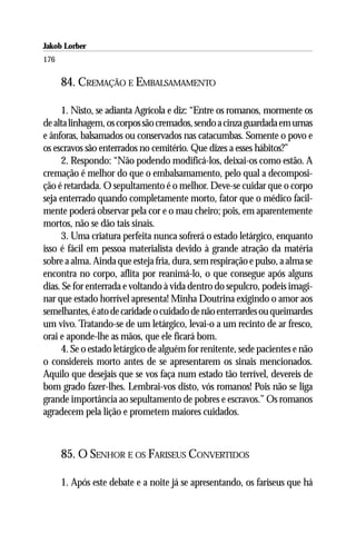 Jakob Lorber
176

      84. CREMAÇÃO E EMBALSAMAMENTO

     1. Nisto, se adianta Agrícola e diz: “Entre os romanos, mormente os
de alta linhagem, os corpos são cremados, sendo a cinza guardada em urnas
e ânforas, balsamados ou conservados nas catacumbas. Somente o povo e
os escravos são enterrados no cemitério. Que dizes a esses hábitos?”
     2. Respondo: “Não podendo modificá-los, deixai-os como estão. A
cremação é melhor do que o embalsamamento, pelo qual a decomposi-
ção é retardada. O sepultamento é o melhor. Deve-se cuidar que o corpo
seja enterrado quando completamente morto, fator que o médico facil-
mente poderá observar pela cor e o mau cheiro; pois, em aparentemente
mortos, não se dão tais sinais.
     3. Uma criatura perfeita nunca sofrerá o estado letárgico, enquanto
isso é fácil em pessoa materialista devido à grande atração da matéria
sobre a alma. Ainda que esteja fria, dura, sem respiração e pulso, a alma se
encontra no corpo, aflita por reanimá-lo, o que consegue após alguns
dias. Se for enterrada e voltando à vida dentro do sepulcro, podeis imagi-
nar que estado horrível apresenta! Minha Doutrina exigindo o amor aos
semelhantes, é ato de caridade o cuidado de não enterrardes ou queimardes
um vivo. Tratando-se de um letárgico, levai-o a um recinto de ar fresco,
orai e aponde-lhe as mãos, que ele ficará bom.
     4. Se o estado letárgico de alguém for renitente, sede pacientes e não
o considereis morto antes de se apresentarem os sinais mencionados.
Aquilo que desejais que se vos faça num estado tão terrível, devereis de
bom grado fazer-lhes. Lembrai-vos disto, vós romanos! Pois não se liga
grande importância ao sepultamento de pobres e escravos.” Os romanos
agradecem pela lição e prometem maiores cuidados.



      85. O SENHOR E OS FARISEUS CONVERTIDOS

      1. Após este debate e a noite já se apresentando, os fariseus que há
 