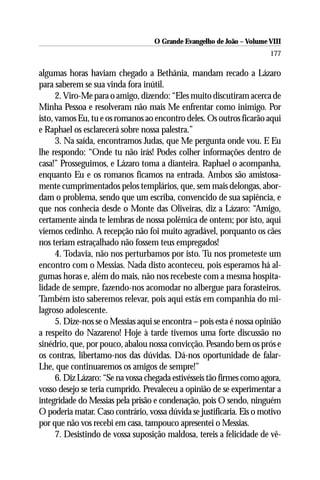 O Grande Evangelho de João – Volume VIII
                                                                        177

algumas horas haviam chegado a Bethânia, mandam recado a Lázaro
para saberem se sua vinda fora inútil.
      2. Viro-Me para o amigo, dizendo: “Eles muito discutiram acerca de
Minha Pessoa e resolveram não mais Me enfrentar como inimigo. Por
isto, vamos Eu, tu e os romanos ao encontro deles. Os outros ficarão aqui
e Raphael os esclarecerá sobre nossa palestra.”
      3. Na saída, encontramos Judas, que Me pergunta onde vou. E Eu
lhe respondo: “Onde tu não irás! Podes colher informações dentro de
casa!” Prosseguimos, e Lázaro toma a dianteira. Raphael o acompanha,
enquanto Eu e os romanos ficamos na entrada. Ambos são amistosa-
mente cumprimentados pelos templários, que, sem mais delongas, abor-
dam o problema, sendo que um escriba, convencido de sua sapiência, e
que nos conhecia desde o Monte das Oliveiras, diz a Lázaro: “Amigo,
certamente ainda te lembras de nossa polêmica de ontem; por isto, aqui
viemos cedinho. A recepção não foi muito agradável, porquanto os cães
nos teriam estraçalhado não fossem teus empregados!
      4. Todavia, não nos perturbamos por isto. Tu nos prometeste um
encontro com o Messias. Nada disto aconteceu, pois esperamos há al-
gumas horas e, além do mais, não nos recebeste com a mesma hospita-
lidade de sempre, fazendo-nos acomodar no albergue para forasteiros.
Também isto saberemos relevar, pois aqui estás em companhia do mi-
lagroso adolescente.
      5. Dize-nos se o Messias aqui se encontra – pois esta é nossa opinião
a respeito do Nazareno! Hoje à tarde tivemos uma forte discussão no
sinédrio, que, por pouco, abalou nossa convicção. Pesando bem os prós e
os contras, libertamo-nos das dúvidas. Dá-nos oportunidade de falar-
Lhe, que continuaremos os amigos de sempre!”
      6. Diz Lázaro: “Se na vossa chegada estivésseis tão firmes como agora,
vosso desejo se teria cumprido. Prevaleceu a opinião de se experimentar a
integridade do Messias pela prisão e condenação, pois O sendo, ninguém
O poderia matar. Caso contrário, vossa dúvida se justificaria. Eis o motivo
por que não vos recebi em casa, tampouco apresentei o Messias.
      7. Desistindo de vossa suposição maldosa, tereis a felicidade de vê-
 