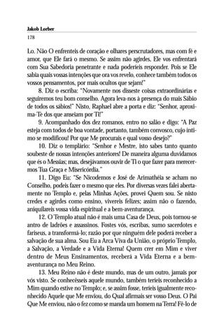 Jakob Lorber
178

Lo. Não O enfrenteis de coração e olhares perscrutadores, mas com fé e
amor, que Ele fará o mesmo. Se assim não agirdes, Ele vos enfrentará
com Sua Sabedoria penetrante e nada poderíeis responder. Pois se Ele
sabia quais vossas intenções que ora vos revelo, conhece também todos os
vossos pensamentos, por mais ocultos que sejam!”
     8. Diz o escriba: “Novamente nos disseste coisas extraordinárias e
seguiremos teu bom conselho. Agora leva-nos à presença do mais Sábio
de todos os sábios!” Nisto, Raphael abre a porta e diz: “Senhor, aproxi-
ma-Te dos que anseiam por Ti!”
     9. Acompanhado dos dez romanos, entro no salão e digo: “A Paz
esteja com todos de boa vontade, portanto, também convosco, cujo ínti-
mo se modificou! Por que Me procurais e qual vosso desejo?”
     10. Diz o templário: “Senhor e Mestre, isto sabes tanto quanto
soubeste de nossas intenções anteriores! De maneira alguma duvidamos
que és o Messias; mas, desejávamos ouvir de Ti o que fazer para merecer-
mos Tua Graça e Misericórdia.”
     11. Digo Eu: “Se Nicodemos e José de Arimathéia se acham no
Conselho, podeis fazer o mesmo que eles. Por diversas vezes falei aberta-
mente no Templo e, pelas Minhas Ações, provei Quem sou. Se nisto
credes e agirdes como ensino, vivereis felizes; assim não o fazendo,
aniquilareis vossa vida espiritual e a bem-aventurança.
     12. O Templo atual não é mais uma Casa de Deus, pois tornou-se
antro de ladrões e assassinos. Fostes vós, escribas, sumo sacerdotes e
fariseus, a transformá-lo; razão por que ninguém dele poderá receber a
salvação de sua alma. Sou Eu a Arca Viva da União, o próprio Templo,
a Salvação, a Verdade e a Vida Eterna! Quem crer em Mim e viver
dentro de Meus Ensinamentos, receberá a Vida Eterna e a bem-
aventurança no Meu Reino.
     13. Meu Reino não é deste mundo, mas de um outro, jamais por
vós visto. Se conhecêsseis aquele mundo, também teríeis reconhecido a
Mim quando estive no Templo; e, se assim fosse, teríeis igualmente reco-
nhecido Aquele que Me enviou, do Qual afirmais ser vosso Deus. O Pai
Que Me enviou, não o fez como se manda um homem na Terra! Fê-lo de
 