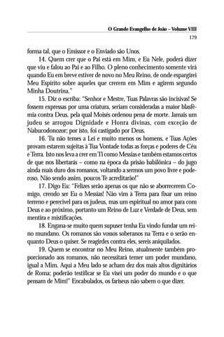 O Grande Evangelho de João – Volume VIII
                                                                      179

forma tal, que o Emissor e o Enviado são Unos.
     14. Quem crer que o Pai está em Mim, e Eu Nele, poderá dizer
que viu e falou ao Pai e ao Filho. O pleno conhecimento somente virá
quando Eu em breve estiver de novo no Meu Reino, de onde espargirei
Meu Espírito sobre aqueles que crerem em Mim e agirem segundo
Minha Doutrina.”
     15. Diz o escriba: “Senhor e Mestre, Tuas Palavras são incisivas! Se
fossem expressas por uma criatura, seriam consideradas a maior blasfê-
mia contra Deus, pela qual Moisés ordenou pena de morte. Jamais um
judeu se arrogou Dignidade e Honra divinas, com exceção de
Nabucodonozor; por isto, foi castigado por Deus.
     16. Tu não temes a Lei e muito menos os homens, e Tuas Ações
provam estarem sujeitas à Tua Vontade todas as forças e poderes de Céu
e Terra. Isto nos leva a crer em Ti como Messias e também estamos certos
de que nos libertarás – como na época da prisão babilônica – do jugo
ainda mais duro dos romanos, voltando a sermos um povo livre e pode-
roso. Não sendo assim, poucos Te acreditarão!”
     17. Digo Eu: “Felizes serão apenas os que não se aborrecerem Co-
migo, crendo ser Eu o Messias! Não vim à Terra para fixar um reino
terreno e perecível para os judeus, mas um espiritual no amor para com
Deus e ao próximo, portanto um Reino de Luz e Verdade de Deus, sem
mentira e mistificações.
     18. Engana-se muito quem supuser tenha Eu vindo fundar um rei-
no mundano. Os romanos são vossos soberanos na Terra e o serão en-
quanto Deus o quiser. Se reagirdes contra eles, sereis aniquilados.
     19. Quem se encontrar no Meu Reino, atualmente também pro-
porcionado aos romanos, não necessitará temer um poder mundano,
igual a Mim. Aqui a Meu lado se acham dez dos mais altos dignitários
de Roma; poderão testificar se Eu visei um poder do mundo e o que
pensam de Mim!” Encabulados, os fariseus não sabem o que dizer.
 