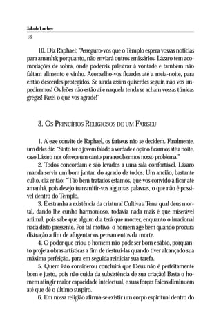 Jakob Lorber
18

     10. Diz Raphael: “Asseguro-vos que o Templo espera vossas notícias
para amanhã; porquanto, não enviará outros emissários. Lázaro tem aco-
modações de sobra, onde podereis palestrar à vontade e também não
faltam alimento e vinho. Aconselho-vos ficardes até a meia-noite, para
então descerdes protegidos. Se ainda assim quiserdes seguir, não vos im-
pediremos! Os leões não estão aí e naquela tenda se acham vossas túnicas
gregas! Fazei o que vos agrade!”



     3. OS PRINCÍPIOS RELIGIOSOS DE UM FARISEU

      1. A esse convite de Raphael, os fariseus não se decidem. Finalmente,
um deles diz: “Sinto ter o jovem falado a verdade e opino ficarmos até a noite,
caso Lázaro nos ofereça um canto para resolvermos nosso problema.”
      2. Todos concordam e são levados a uma sala confortável. Lázaro
manda servir um bom jantar, do agrado de todos. Um ancião, bastante
culto, diz então: “Tão bem tratados estamos, que vos convido a ficar até
amanhã, pois desejo transmitir-vos algumas palavras, o que não é possí-
vel dentro do Templo.
      3. É estranha a existência da criatura! Cultiva a Terra qual deus mor-
tal, dando-lhe cunho harmonioso, todavia nada mais é que miserável
animal, pois sabe que algum dia terá que morrer, enquanto o irracional
nada disto pressente. Por tal motivo, o homem age bem quando procura
distração a fim de afugentar os pensamentos da morte.
      4. O poder que criou o homem não pode ser bom e sábio, porquan-
to projeta obras artísticas a fim de destruí-las quando tiver alcançado sua
máxima perfeição, para em seguida reiniciar sua tarefa.
      5. Quem isto considerou concluirá que Deus não é perfeitamente
bom e justo, pois não cuida da subsistência de sua criação! Basta o ho-
mem atingir maior capacidade intelectual, e suas forças físicas diminuem
até que dê o último suspiro.
      6. Em nossa religião afirma-se existir um corpo espiritual dentro do
 
