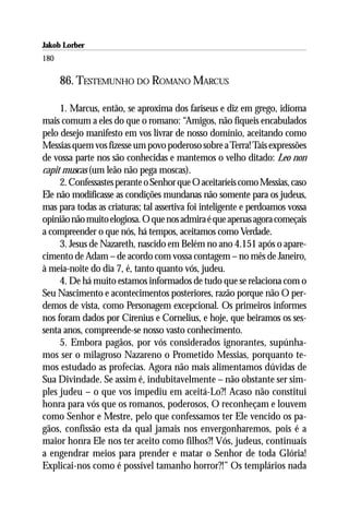 Jakob Lorber
180

      86. TESTEMUNHO DO ROMANO MARCUS

     1. Marcus, então, se aproxima dos fariseus e diz em grego, idioma
mais comum a eles do que o romano: “Amigos, não fiqueis encabulados
pelo desejo manifesto em vos livrar de nosso domínio, aceitando como
Messias quem vos fizesse um povo poderoso sobre a Terra! Tais expressões
de vossa parte nos são conhecidas e mantemos o velho ditado: Leo non
capit muscas (um leão não pega moscas).
     2. Confessastes perante o Senhor que O aceitaríeis como Messias, caso
Ele não modificasse as condições mundanas não somente para os judeus,
mas para todas as criaturas; tal assertiva foi inteligente e perdoamos vossa
opinião não muito elogiosa. O que nos admira é que apenas agora começais
a compreender o que nós, há tempos, aceitamos como Verdade.
     3. Jesus de Nazareth, nascido em Belém no ano 4.151 após o apare-
cimento de Adam – de acordo com vossa contagem – no mês de Janeiro,
à meia-noite do dia 7, é, tanto quanto vós, judeu.
     4. De há muito estamos informados de tudo que se relaciona com o
Seu Nascimento e acontecimentos posteriores, razão porque não O per-
demos de vista, como Personagem excepcional. Os primeiros informes
nos foram dados por Cirenius e Cornelius, e hoje, que beiramos os ses-
senta anos, compreende-se nosso vasto conhecimento.
     5. Embora pagãos, por vós considerados ignorantes, supúnha-
mos ser o milagroso Nazareno o Prometido Messias, porquanto te-
mos estudado as profecias. Agora não mais alimentamos dúvidas de
Sua Divindade. Se assim é, indubitavelmente – não obstante ser sim-
ples judeu – o que vos impediu em aceitá-Lo?! Acaso não constitui
honra para vós que os romanos, poderosos, O reconheçam e louvem
como Senhor e Mestre, pelo que confessamos ter Ele vencido os pa-
gãos, confissão esta da qual jamais nos envergonharemos, pois é a
maior honra Ele nos ter aceito como filhos?! Vós, judeus, continuais
a engendrar meios para prender e matar o Senhor de toda Glória!
Explicai-nos como é possível tamanho horror?!” Os templários nada
 