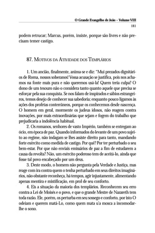 O Grande Evangelho de João – Volume VIII
                                                                       181

podem retrucar; Marcus, porém, insiste, porque são livres e não pre-
cisam temer castigo.



    87. MOTIVOS DA ATIVIDADE DOS TEMPLÁRIOS

      1. Um ancião, finalmente, anima-se e diz: “Mui prezados dignitári-
os de Roma, nossos soberanos! Vossa acusação se justifica, pois nos acha-
mos na fonte mais pura e não queremos usá-la! Quem teria culpa? O
dono de um tesouro não o considera tanto quanto aquele que precisa se
esforçar pela sua conquista. Se nos falam de inspirados e sábios estrangei-
ros, temos desejo de conhecer sua sabedoria; enquanto pouco ligamos às
ações dos profetas conterrâneos, porque os conhecemos desde nascença.
O homem em geral, mormente os judeus idosos, não reagem contra
inovações, por mais extraordinárias que sejam e fogem do trabalho que
prejudicaria a indolência habitual.
      2. Os romanos, senhores de vasto Império, também se entregam ao
ócio, em época de paz. Quando informados do levante de um povo sujei-
to ao regime, não indagam se lhes assiste direito para tanto, mandando
forte exército como medida de castigo. Por quê? Por ter perturbado o seu
bem-estar. Por que não enviais emissários de paz a fim de estudarem a
causa da revolta? Não, um exército poderoso tem de aceitá-lo, ainda que
fosse tal povo encabeçado por um deus.
      3. Deste modo, o homem não pergunta pela Verdade e Justiça, mas
reage com ira contra quem o tenha perturbado em seus direitos imaginá-
rios, não obstante reconheça, há tempos, agir injustamente, alimentando
apenas mentira e mistificação, em prol de seu conforto.
      4. Eis a situação da maioria dos templários. Reconhecem seu erro
contra a Lei de Moisés e o povo, e que o grande Mestre de Nazareth tem
toda razão. Ele, porém, os perturba em seu sossego e conforto, por isto O
odeiam e querem matá-Lo, como quem mata u’a mosca a incomodar-
lhe o sono.
 