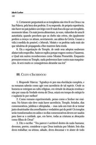 Jakob Lorber
182

     5. Certamente perguntareis se os templários não têm fé em Deus e na
Sua Palavra, pela boca dos profetas. E eu respondo, de própria experiência,
não haver no país judaico um leigo com fé mais fraca do que um templário,
mormente idoso. Os mais jovens alimentam, às vezes, vislumbre de uma fé
autoritária; quando percebem que os chefes não crêem, eles igualmente
perdem a crença e se atiram, secretamente, aos sábios da Grécia. Gozam a
vida à medida do possível, e Jehovah, Moisés e os profetas nada mais são
que tabuletas de propaganda a lhes trazerem farta renda.
     6. Eis a organização do Templo, de onde seus adeptos souberam
afastar todo empecilho. Assim se explica porque reagem contra o Nazareno,
o Qual nós outros reconhecemos como Messias Prometido. Enquanto
permanecermos no Templo, nada poderemos fazer contra suas maquina-
ções. Já será muito se conseguirmos abrandar sua ira!”



      88. CULTO E SACERDÓCIO

     1. Responde Marcus: “Agradeço-te por essa elucidação completa, e
os romanos saberão como agir com sacerdócio de tal espécie. Onde os
homens se entregam ao culto religioso, em virtude da situação rendosa e
não por causa da Verdade eterna de Deus, estará em tempo de extirpá-lo
e suplantá-lo por melhor!
     2. Como romano experimentado, penso como o Senhor me ensi-
nou: No futuro não deve mais haver sacerdócio, Templo, feriados, dias
comemorativos, jubileus e olimpíadas, – mas cada um trate de se tornar
justo doutrinador dos semelhantes e verdadeiro pai da prole! Os templos
serão transformados em asilos e os dias comemorativos devem ser usados
para fazer-se a caridade, que, em breve, todas as criaturas se abraçarão
como filhos de Deus!”
     3. Diz o escriba: “Teu parecer é aceitável dentro da razão humana;
devemos, porém, considerar o que Deus instituiu por Moisés: Seis dias
deves trabalhar; no sétimo, sábado, deves descansar e te abster de todo
 