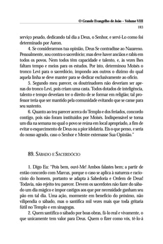 O Grande Evangelho de João – Volume VIII
                                                                       183

serviço pesado, dedicando tal dia a Deus, o Senhor, e servi-Lo como foi
determinado por Aaron.
     4. Se considerarmos tua opinião, Deus Se contradisse ao Nazareno.
Pessoalmente, sou contra o sacerdócio; mas deve haver anciãos e rabis em
todos os povos. Nem todos têm capacidade e talento, e, às vezes lhes
faltam tempo e meios para os estudos. Por isto, determinou Moisés o
tronco Levi para o sacerdócio, impondo aos outros o dízimo do qual
aquela linha se deve manter para se dedicar exclusivamente ao ofício.
     5. Segundo meu parecer, os doutrinadores não deveriam ser ape-
nas do tronco Levi, pois criam uma casta. Todos dotados de inteligência,
talento e tempo deveriam ter o direito de se formar em religião; tal pro-
fessor teria que ser mantido pela comunidade evitando que se canse para
seu sustento.
     6. Quanto ao teu parecer acerca do Templo e dos feriados, concordo
contigo, pois não foram instituídos por Moisés. Indispensável se torna
um dia na semana no qual o povo se reúna em local apropriado, a fim de
evitar o esquecimento de Deus ou a pior idolatria. Eis o que penso, e seria
do nosso agrado, caso o Senhor e Mestre externasse Sua Opinião.”



    89. SÁBADO E SACERDÓCIO

      1. Digo Eu: “Pois bem, ouvi-Me! Ambos falastes bem; a partir de
então concordo com Marcus, porque o caso se aplica à natureza e racio-
cínio do homem, portanto se adapta à Sabedoria e Ordem de Deus!
Todavia, não rejeito teu parecer. Devem os sacerdotes não fazer do sába-
do um dia mágico e impor castigos aos que por necessidade ganham seu
pão em tal dia. Uma ação, mormente em benefício do próximo, não
vilipendia o sábado, mas o santifica mil vezes mais que toda gritaria
fútil no Templo e em sinagogas.
      2. Quem santifica o sábado por boas obras, fá-lo real e vivamente, o
que unicamente tem valor para Deus. Quem o fizer como vós, tê-lo-á
 