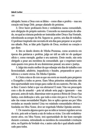 Jakob Lorber
184

ultrajado; honra a Deus com os lábios – como disse o profeta – mas seu
coração está longe Dele, porque afastado do próximo.
     3. Deve haver professores livres e verdadeiros numa comunidade,
sem obrigação do próprio sustento. Concordo na manutenção do sába-
do, no qual as criaturas poderão ser instruídas sobre Deus e Sua Vontade,
relembrando-as sempre do Pai. Seguem-se, porém, seis dias de trabalho.
O professor inspirado não necessita de seis dias para preparar-se ao próxi-
mo sábado. Pois, se falar pelo Espírito de Deus, receberá no coração o
que dizer.
     4. Isto se dando dentro de Minha Promessa, como acontecia em
épocas dos patriarcas e profetas, julgo ser útil ao rabi ter ele qualquer
ofício e, como exemplo, ganhar o seu sustento. Deste modo, não seria
obrigado a pesar aos membros da comunidade, que o respeitará tanto
mais quanto tem prova de seu desinteresse pessoal, seu amor e justiça.
     5. Julgo isto muito melhor do que esbanjar seis dias de trabalho com
licenciosidade, adultério, impudicícia e fraudes, preparando-se para o
inferno e a morte eterna. Eis Minha Opinião.
     6. Outra coisa se dá com os que ora envio ao mundo para pregarem
o Evangelho a todos os povos. Esses Meus primeiros missionários não
têm oportunidade nem tempo para cuidar do seu sustento. Por isto, dis-
se-lhes: Comei e bebei o que vos ofertarem! E mais: Não vos preocupeis
com o dia de amanhã – pois tal atitude seria pagã e ignorante – mas
procurai, antes de tudo, disseminar entre os povos o Reino de Deus e Sua
Justiça, com dedicação e zelo, que todo o resto virá por si. O Pai no Céu
sabe das vossas necessidades! Repito: Isto se aplica apenas aos por Mim
enviados ao mundo inteiro! Uma vez existindo comunidades efetivas e
fundadas em Meu Nome, deve ser respeitada Minha Opinião anterior.
     7. De maneira alguma quero que os rabis se tornem regulares servos
do ócio, pois nele se baseia a raiz de todos os vícios. Um rabi verdadeira-
mente ativo, em Meu Nome, terá oportunidade de dar bom exemplo
durante a semana, estimulando os membros da comunidade à imitação
ativa, no Espírito da Verdade viva, e assim cada dia é qual sábado santifi-
cado para todos.
 