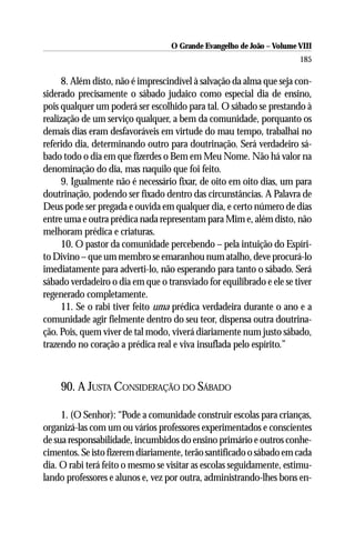 O Grande Evangelho de João – Volume VIII
                                                                       185

      8. Além disto, não é imprescindível à salvação da alma que seja con-
siderado precisamente o sábado judaico como especial dia de ensino,
pois qualquer um poderá ser escolhido para tal. O sábado se prestando à
realização de um serviço qualquer, a bem da comunidade, porquanto os
demais dias eram desfavoráveis em virtude do mau tempo, trabalhai no
referido dia, determinando outro para doutrinação. Será verdadeiro sá-
bado todo o dia em que fizerdes o Bem em Meu Nome. Não há valor na
denominação do dia, mas naquilo que foi feito.
      9. Igualmente não é necessário fixar, de oito em oito dias, um para
doutrinação, podendo ser fixado dentro das circunstâncias. A Palavra de
Deus pode ser pregada e ouvida em qualquer dia, e certo número de dias
entre uma e outra prédica nada representam para Mim e, além disto, não
melhoram prédica e criaturas.
      10. O pastor da comunidade percebendo – pela intuição do Espíri-
to Divino – que um membro se emaranhou num atalho, deve procurá-lo
imediatamente para adverti-lo, não esperando para tanto o sábado. Será
sábado verdadeiro o dia em que o transviado for equilibrado e ele se tiver
regenerado completamente.
      11. Se o rabi tiver feito uma prédica verdadeira durante o ano e a
comunidade agir fielmente dentro do seu teor, dispensa outra doutrina-
ção. Pois, quem viver de tal modo, viverá diariamente num justo sábado,
trazendo no coração a prédica real e viva insuflada pelo espírito.”



    90. A JUSTA CONSIDERAÇÃO DO SÁBADO

     1. (O Senhor): “Pode a comunidade construir escolas para crianças,
organizá-las com um ou vários professores experimentados e conscientes
de sua responsabilidade, incumbidos do ensino primário e outros conhe-
cimentos. Se isto fizerem diariamente, terão santificado o sábado em cada
dia. O rabi terá feito o mesmo se visitar as escolas seguidamente, estimu-
lando professores e alunos e, vez por outra, administrando-lhes bons en-
 