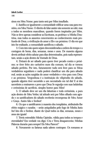 Jakob Lorber
186

sinos em Meu Nome; para tanto será por Mim insuflado.
      2. Justifica-se igualmente a comunidade edificar uma casa para reu-
niões, em Meu Nome. O direito de falar assiste não somente ao rabi, mas
a todos os membros masculinos, quando forem inspirados por Mim.
Não se deve apenas considerar as Escrituras, os profetas e a Minha Dou-
trina, mas todos os assuntos concernentes ao conhecimento mais pro-
fundo de Deus, a vivificação do amor a Ele e ao próximo. O dia em que
isto for realizado, a comunidade santificou o sábado.
      3. Com isto não quero sejam desconsideradas a ordem do tempo e a
contagem de horas, dias, semanas, meses e anos. De maneira alguma
deveis atribuir efeito salutar para dias determinados, pois nada represen-
tam, senão a ação dentro da Vontade de Deus.
      4. Deixará de ser sábado para quem tiver pecado contra o próxi-
mo; se tiver feito ato caritativo num dia comum, tal dia se tornou
sábado perfeito. Por isto, futuramente tudo será livre para os Meus
verdadeiros seguidores e nada poderá classificar um dia para sábado
real, senão as ações surgidas do amor verdadeiro e vivo para com Deus
e ao próximo. Vergonhosa é a instituição do vilipêndio do sábado,
quando alguém tiver socorrido a um necessitado em tal dia! E ai dos
sacerdotes a ensinarem o povo que Deus Se regozija com suas ladainhas
e cerimônias de sacrifício, simples horror para Mim!
      5. O sábado deve ser um dia laborioso e toda cerimônia, a pura
ação dentro de Meu Verbo; tal atitude será por Mim olhada com agra-
do e os santificadores do sábado receberão recompensa de Meu Amor
e Graça. Assim fala o Senhor!
      6. Os que o santificarem à maneira dos templários, atribuindo-lhe
efeito mágico e curador, – serão aniquilados pelo fogo de Minha Justa
Ira! Isto diz o Senhor, diante do Qual todos os dias, semanas, meses e
anos são iguais!
      7. Tereis entendido Minha Opinião, válida para todos os tempos e
eternidades? Em verdade vos digo: Céu e Terra desaparecerão; Minhas
Palavras durarão para sempre! Eis Meu Parecer!”
      8. Novamente os fariseus nada sabem contrapor. Os romanos se
 