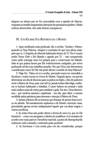 O Grande Evangelho de João – Volume VIII
                                                                         187

alegram no íntimo por ter Eu concordado com a opinião de Marcus,
enquanto aconselho importantes alterações do pensamento judaico. Muito
embora aborrecidos, eles nada deixam transparecer.



     91. UM ESCRIBA FAZ REFERÊNCIAS A MOISÉS

     1. Após meditação mais profunda, diz o escriba: “Senhor e Mestre,
pesando as Tuas Palavras, cheguei à conclusão de que tens plena razão,
pelo que és. O Espírito de Jehovah habitando dentro de Ti, Teu Coração
sendo Trono Dele e Ele falando e agindo por Ti, – não compreendo
como pôde outorgar uma Lei própria para a conservação do Sábado.
Sabe-se que judeus foram por Ele evidentemente castigados, por terem
profanado tal dia com trabalhos pesados. Por que Deus não determinou
a santificação como Tu? Ele não pode alterar o sentido de Suas Palavras!”
     2. Digo Eu: “Falou em ti o escriba, provando nunca ter entendido a
Escritura e muito menos os Livros de Moisés. Naquela época, era preciso
determinar um dia de descanso para os judeus no Egito, a fim de poderem
ouvir a Palavra de Deus, pois, sem tal Lei, jamais teriam tido folga, confor-
me se haviam habituado a trabalhar. O povo hebreu era sensual e nada
mais cuidava senão de meios para satisfazer a gula. Por isto, Deus determi-
nou – por motivos naturais e espirituais – um dia, quer dizer, o mesmo
escolhido pelos patriarcas para descanso e atenção à Palavra de Deus.
     3. Jamais ordenou Ele ao homem que deixasse de prestar bom servi-
ço no sábado. Tal mandamento suplantou o de Moisés, invenção vossa,
permitindo apenas serviço indispensável àquele que vos desse resgate e
outros sacrifícios.
     4. Se achas Deus não poder alterar a forma de uma Lei, por ser Ele
Imutável, – como vos arrogastes o direito de modificar a Lei moisaica de
acordo com vosso parecer e benefício material, a ponto de desrespeitardes
realmente tudo ensinado e ordenado pelos profetas?
     5. As Escrituras e Leis sendo para vós tão consideradas, porque
 