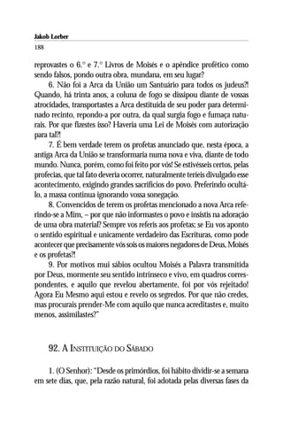 Jakob Lorber
188

reprovastes o 6.° e 7.° Livros de Moisés e o apêndice profético como
sendo falsos, pondo outra obra, mundana, em seu lugar?
      6. Não foi a Arca da União um Santuário para todos os judeus?!
Quando, há trinta anos, a coluna de fogo se dissipou diante de vossas
atrocidades, transportastes a Arca destituída de seu poder para determi-
nado recinto, repondo-a por outra, da qual surgia fogo e fumaça natu-
rais. Por que fizestes isso? Haveria uma Lei de Moisés com autorização
para tal?!
      7. É bem verdade terem os profetas anunciado que, nesta época, a
antiga Arca da União se transformaria numa nova e viva, diante de todo
mundo. Nunca, porém, como foi feito por vós! Se estivésseis certos, pelas
profecias, que tal fato deveria ocorrer, naturalmente teríeis divulgado esse
acontecimento, exigindo grandes sacrifícios do povo. Preferindo ocultá-
lo, a massa continua ignorando vossa sonegação.
      8. Convencidos de terem os profetas mencionado a nova Arca refe-
rindo-se a Mim, – por que não informastes o povo e insistis na adoração
de uma obra material? Sempre vos referis aos profetas; se Eu vos aponto
o sentido espiritual e unicamente verdadeiro das Escrituras, como pode
acontecer que precisamente vós sois os maiores negadores de Deus, Moisés
e os profetas?!
      9. Por motivos mui sábios ocultou Moisés a Palavra transmitida
por Deus, mormente seu sentido intrínseco e vivo, em quadros corres-
pondentes, e aquilo que revelou abertamente, foi por vós rejeitado!
Agora Eu Mesmo aqui estou e revelo os segredos. Por que não credes,
mas procurais prender-Me com aquilo que nunca acreditastes e, muito
menos, assimilastes?”



      92. A INSTITUIÇÃO DO SÁBADO

    1. (O Senhor): “Desde os primórdios, foi hábito dividir-se a semana
em sete dias, que, pela razão natural, foi adotada pelas diversas fases da
 