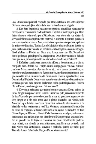 O Grande Evangelho de João – Volume VIII
                                                                       189

Lua. O sentido espiritual, revelado por Deus, referia-se aos Sete Espíritos
Divinos, dos quais já ouvistes falar sem entender uma vírgula!
     2. Dos Sete Espíritos é justamente o sétimo a purificar e amainar os
precedentes, e seu nome é Misericórdia. Este foi o motivo por que Deus
determinou o sétimo dia para Sábado, no qual deveríeis vos abster do
serviço dedicado ao suprimento material e, durante a reunião perante a
tenda na qual se achava a Arca, conviria ocupar-vos dos pobres, aplican-
do misericórdia ativa. Toda a Lei de Moisés e dos profetas se baseia na
justa prática da misericórdia ao próximo, culto religioso unicamente agra-
dável a Mim, na Fé viva em Deus e no Amor para com Ele. Se assim é,
como poderia o grande profeta imaginar ter Deus determinado o Sábado
para que nele judeu algum fizesse obra de caridade ao próximo?!
     3. Refleti se consiste em veneração a Deus o homem passar o dia no
completo ócio, dentro do Templo, numa sinagoga ou em casa, rumore-
jando os Mandamentos, alguns salmos etc., sem pensar ou meditar; ou
mandar que algum sacerdote o fizesse por ele, mediante pagamento, por-
que acredita ser o murmúrio do outro mais eficaz e agradável a Deus!
Desvairados! Poderia Deus sentir agrado em tais tolices e baboseiras in-
ventadas por vós e até mesmo declaradas como poder legislativo? Poderia
Ele, o Eterno, servi-lo agora ou futuramente?!
     4. Devem as criaturas que reconhecem e amam a Deus, acima de
tudo, dirigir suas preces a Ele. Como? Primeiro, pelo justo cumprimento
de Sua Vontade, por meio de obras de amor ao próximo; segundo, de-
vem dirigir-se a Ele pelo amor vivo e pleno, dizendo: Pai Nosso, todo
Amoroso, que habitas nos Teus Céus! Teu Reino do eterno Amor e da
Verdade venha, realmente, a nós! Tua Vontade, unicamente Santa, o Ser
de todas as criaturas, se torne entre nós ativa como é em todos os Teus
Céus e Espaços! Dá-nos o Pão da Vida! Perdoa-nos as culpas, assim como
perdoamos aos irmãos que nos ofenderam! Não permitas sejamos leva-
dos ao pecado por tentações e encantos, aos quais dificilmente podería-
mos resistir, em virtude de nossa fraqueza, mas livra-nos de todo mal!
Teu Nome seja santificado, louvado e exaltado, acima de tudo; pois
Teus são Amor, Sabedoria, Força e Poder, eternamente!
 