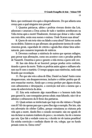 O Grande Evangelho de João – Volume VIII
                                                                         19

físico, que continuará vivo após o desprendimento. De que adianta uma
crença para a qual ninguém tem provas?!
      7. Quantos patriarcas, sábios e profetas viveram dentro das Leis,
adoravam e amavam a Deus acima de tudo e também acreditavam na
Vida eterna após a morte! Finalmente, tiveram que deixar a vida e nada
nos resta deles, senão seus nomes e ensinos. Onde ficaram suas almas?
      8. Quem de nós teria visto ou falado a uma alma?! Talvez em sonho
ou no delírio. Existem os que afirmam; são geralmente isentos de conhe-
cimentos gerais, capacidade de critério e agrada-lhes relatar fatos sobre-
naturais, para causarem impressão de místicos.
      9. Devemos confessar a existência de outros que operam milagres,
para provar suas afirmações, como ora acontece com o peculiar profeta
de Nazareth. Doutrina o povo e garante a vida eterna a quem nele crer.
      10. Isso não deixa de ser louvável, porque produz certo conforto,
tirando o pavor da morte. Todos os profetas assim agiam e milhares sela-
ram sua fé com o martírio. O tempo apagou suas existências, nada mais
ficando que recordação.
      11. Por que não veio a alma de Elias, Daniel ou Isaías? Assim como
desapareceram, nós desapareceremos, inclusive o célebre profeta que di-
zem ressuscitar mortos. Ainda que a crença perdure por alguns séculos,
com aditamentos e deturpações, a convicção real será a mesma que a
nossa da sobrevivência da alma.
      12. Esta seria realmente algo maravilhoso e o homem tudo faria
para garanti-la, caso conseguisse provas cabais; essas faltando, não é de se
admirar o esfriamento da fé firme dos patriarcas.
      13. Quais seriam os intelectuais que hoje em dia visitam o Templo
com fé? Ali vão apenas para que o povo lhes siga o exemplo. Por isto, não
sou adversário do célebre Galileu, porque entusiasma as criaturas pela
vida após a morte, dando-lhes o consolo necessário; não me agrada ele
nos declarar os maiores traidores do povo e, no entanto, faz ele o mesmo
que nós. Que fale a verdade como eu, e duvido ter ele tantos prosélitos!
Eis minha convicção e confissão diante de vós, colegas, que no fundo
pensais como eu. Estou certo?”
 