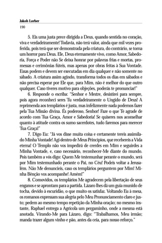 Jakob Lorber
190

      5. Eis uma justa prece dirigida a Deus, quando sentida no coração,
viva e verdadeiramente! Todavia, não terá valor, ainda que mil vezes pro-
ferida, pois terá que ser demonstrada pela criatura, do contrário, se torna
um horror para Deus. Ele, Deus eternamente vivo, como Amor, Sabedo-
ria, Força e Poder não Se deixa honrar por palavras frias e mortas, pro-
messas e cerimônias fúteis, mas apenas por obras feitas à Sua Vontade.
Essas podem e devem ser executadas em dia qualquer e não somente no
sábado. A criatura assim agindo, transforma todos os dias em sábados e
não precisa esperar por Ele que, para Mim, não é melhor do que outro
qualquer. Caso tiveres motivo para objeções, poderás te pronunciar!”
      6. Responde o escriba: “Senhor e Mestre, desistirei para sempre,
pois agora reconheci seres Tu verdadeiramente o Ungido de Deus! A
reprimenda aos templários é justa, mas infelizmente nada podemos fazer
pela Tua Missão divina. És poderoso, Senhor! Faze o que Te agrade de
acordo com Tua Graça, Amor e Sabedoria! Se quiseres nos aconselhar
quanto à atitude contra os sumo sacerdotes, tudo faremos para merecer
Tua Graça!”
      7. Digo Eu: “Já vos disse muita coisa e certamente tereis assimila-
do Minha Vontade! Agi dentro de Meus Princípios, que recebereis a Vida
eterna! O Templo não vos impedirá de crerdes em Mim e seguirdes a
Minha Vontade, e, caso necessário, reconhecer-Me diante do mundo.
Pois também a vós digo: Quem Me testemunhar perante o mundo, será
por Mim testemunhado perante o Pai, no Céu! Podeis voltar a Jerusa-
lém. Não Me denuncieis, caso os templários perguntem por Mim! Mi-
nha Bênção vos acompanhe! Amém!”
      8. Comovidos, os templários Me agradecem pela libertação de seus
enganos e se aprontam para a partida. Lázaro lhes dá um guia munido de
tocha, devido à escuridão, o que muito os satisfaz. Voltando Eu à mesa,
os romanos expressam sua alegria pelo Meu Pronunciamento claro e jus-
to; pedem ao mesmo tempo repetição da Minha oração; no mesmo ins-
tante, Raphael entrega a Agrícola um pergaminho, onde a mesma está
anotada. Virando-Me para Lázaro, digo: “Trabalhamos, Meu irmão;
manda trazer algum vinho e pão, antes da ceia, para nosso reforço.”
 