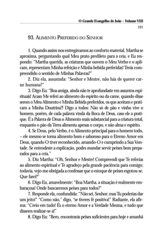O Grande Evangelho de João – Volume VIII
                                                                       191

    93. ALIMENTO PREFERIDO DO SENHOR

     1. Quando assim nos entregávamos ao conforto material, Martha se
aproxima, perguntando qual Meu prato predileto para a ceia, e Eu res-
pondo: “Martha querida, as criaturas que ouvem o Meu Verbo e o apli-
cam, representam Minha refeição e Minha bebida preferidas! Terás com-
preendido o sentido de Minhas Palavras?”
     2. Diz ela, assustada: “Senhor e Mestre, não hás de querer car-
ne humana?”
     3. Digo Eu: “Boa amiga, ainda não te aprofundaste em assuntos espi-
rituais! Acaso Me referi ao alimento do espírito ou da carne, quando disse
serem o Meu Alimento e Minha Bebida preferidos, os que aceitam e prati-
cam a Minha Doutrina?! Digo a todos: Não só de pão e vinho vive o
homem, porém, de cada palavra vinda da Boca de Deus, caso ele a prati-
que. É a Palavra de Deus o Alimento mais substancial para a criatura total,
enquanto o pão da Terra alimenta apenas o corpo, e não alma e espírito.
     4. Se Deus, pelo Verbo, é o Alimento principal para o homem todo,
– ele mesmo se torna alimento bom e saboroso para o Eterno Amor em
Deus, quando O tiver reconhecido, amando-O e cumprindo a Sua Von-
tade. Se entendeste a explicação, podes mandar servir peixes bem prepa-
rados para a ceia.”
     5. Diz Martha: “Oh, Senhor e Mestre! Compreendi que Te referias
ao alimento espiritual e Te agradeço pela grande paciência para comigo;
todavia, vejo-me obrigada a confessar que o estoque de peixes esgotou-se.
Que farei?”
     6. Digo Eu, amavelmente: “Boa Martha, a situação é realmente em-
baraçosa! Onde buscaremos peixes para todos?”
     7. Responde ela, confundida: “Não sei, Senhor; mas Tu poderias dar
um jeito!” “Como não,” digo, “se tiveres fé positiva!” Radiante, ela afir-
ma: “Creio em tudo! És o eterno Amor e a Verdade Mesma, e tudo que
disseres realizar-se-á!”
     8. Digo Eu: “Bem, encontrarás peixes suficientes para hoje e amanhã
 