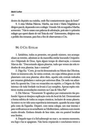 Jakob Lorber
192

dentro do depósito na cozinha, onde flui constantemente água da fonte!”
     9. A estas Minhas Palavras, Martha, sua irmã e Maria Magdalena se
dirigem para lá, deparando com o milagre. Virando-Me em seguida a Martha,
acrescento: “Não te canses com palavras de admiração, pois não é o primeiro
milagre que operei diante de vós! Trata da ceia!” Entrementes, dirigimo-nos,
a pedido dos romanos, para fora a fim de observarmos o Céu.



      94. O CÉU ESTELAR

     1. Satisfeitos, todos os presentes, em grande número, nos acompa-
nham ao terreiro, admiram-se da maravilha estelar louvando Onipotên-
cia e Majestade de Deus. Após algum tempo de observação, o romano
Marcus diz: “Descontando alguns planetas, tudo que vemos são sóis ro-
deados de seus planetas, luas e cometas?”
     2. Digo Eu: “Certo, já vos foi demonstrado no Monte das Oliveiras.
Entre os inúmeros sóis, há vários centrais, em cujas órbitas giram os sóis
planetares com seus planetas; além disto, aqueles sóis centrais rodeados
por enxames globulares e outros por universos-ilhas. De nada vos adian-
taria Eu apontá-los. Uma vez renascidos em espírito, a Origem da Vida
interna e de toda Verdade vos levará à Luz completa. Apenas repito exis-
tirem muitas acomodações enormes na Casa de Meu Pai!”
     3. Diz Marcus: “Novamente Te agradeço por ensinamento tão pro-
fundo! Agora só desejava explicação certa do local do Sol. Demonstraste
a forma esférica de todos os corpos cósmicos, inclusive de nosso planeta.
Acontece eu ter tido uma experiência interessante, quando há anos viajei
pela costa da Espanha. Deparei, com meus colegas, um mar imenso e
para verificarmos se era semelhante ao Mediterrâneo, subimos a um monte
muito elevado. Embora dotado de boa visão, não era possível localizar
seus limites.
     4. Daquele topo vi o Sol submergir no mar e, no mesmo momento,
seu fogo e luz se apagaram. Não havia crepúsculo e concluímos terem o
 