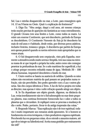 O Grande Evangelho de João – Volume VIII
                                                                       193

Sol, Lua e estrelas desaparecido no mar, a Leste, para ressurgirem após
14, 12 ou 9 horas no Oeste. Qual é a explicação do fenômeno?”
     5. Digo Eu: “Meu amigo, daqui a mil anos, até mesmo crianças
terão noções precisas de aparições tão fantásticas ao vosso entendimento.
O grande Oceano tem seus limites a Leste, como todos os mares. Lá
existe um enorme Continente, que será descoberto, partindo da Europa
os descobridores. O Continente Noroeste da Ásia já foi descoberto há
mais de mil anos e é habitado, desde então, por diversos povos asiáticos,
inclusive fenícios, troianos e gregos. A descoberta que partirá da Europa
será apenas possível quando os navios estiverem mais apropriados que os
vossos atuais.
     6. O Sol desaparecendo sem crepúsculo, visto pela Espanha, mor-
mente a atmosfera sendo muito serena e límpida, tem sua causa na exten-
sa massa de ar que impede a própria luz solar, assim como não consegue
penetrar às profundezas do mar. Se o solo marítimo for superficial, a luz
o atinge porque encontra reduzida massa de água. Medindo 20 – 100
alturas humanas, impossível descobrires o fundo do mar.
     7. Outro motivo se baseia na ausência de neblina. Quando os raios
solares não encontram matéria da qual possam ser projetados numa re-
fração, não são percebidos. Isto podes aprender com a Lua e outros pla-
netas. São eles corpos idênticos à Terra. A luz do Sol se projeta em todas
as direções; mas apenas é vista e sofre refração quando atinge um objeto.
     8. Se Eu depositasse um objeto grande, digamos, na distância da
Lua, verias imediatamente não ter o Sol submergido no mar deste peque-
no planeta, mas continua livremente fornecendo luz e calor a todos os
planetas que o circundam. Já expliquei como se processa a mudança de
dia e noite. Podes, portanto, livrar-te da antiga impressão das coisas.”
     9. Responde Marcus: “Essa explicação não é de teor espiritual, toda-
via é muito importante aos romanos ainda ignorantes. Se o homem se
fundamenta em erros terráqueos, é claro produzirem enganos espirituais.
Percebendo luz em pequenas coisas, ela se estende a assuntos maiores, até
que ele se integre na Sabedoria real. Aceita nossa gratidão por ensinamento
tão útil!”
 