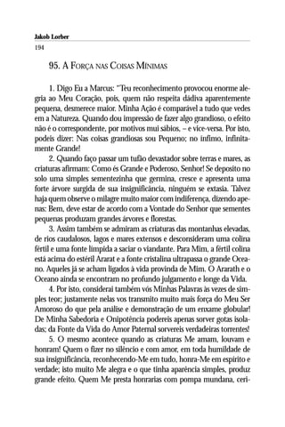 Jakob Lorber
194

      95. A FORÇA NAS COISAS MÍNIMAS

      1. Digo Eu a Marcus: “Teu reconhecimento provocou enorme ale-
gria ao Meu Coração, pois, quem não respeita dádiva aparentemente
pequena, desmerece maior. Minha Ação é comparável a tudo que vedes
em a Natureza. Quando dou impressão de fazer algo grandioso, o efeito
não é o correspondente, por motivos mui sábios, – e vice-versa. Por isto,
podeis dizer: Nas coisas grandiosas sou Pequeno; no ínfimo, infinita-
mente Grande!
      2. Quando faço passar um tufão devastador sobre terras e mares, as
criaturas afirmam: Como és Grande e Poderoso, Senhor! Se deposito no
solo uma simples sementezinha que germina, cresce e apresenta uma
forte árvore surgida de sua insignificância, ninguém se extasia. Talvez
haja quem observe o milagre muito maior com indiferença, dizendo ape-
nas: Bem, deve estar de acordo com a Vontade do Senhor que sementes
pequenas produzam grandes árvores e florestas.
      3. Assim também se admiram as criaturas das montanhas elevadas,
de rios caudalosos, lagos e mares extensos e desconsideram uma colina
fértil e uma fonte límpida a saciar o viandante. Para Mim, a fértil colina
está acima do estéril Ararat e a fonte cristalina ultrapassa o grande Ocea-
no. Aqueles já se acham ligados à vida provinda de Mim. O Ararath e o
Oceano ainda se encontram no profundo julgamento e longe da Vida.
      4. Por isto, considerai também vós Minhas Palavras às vezes de sim-
ples teor; justamente nelas vos transmito muito mais força do Meu Ser
Amoroso do que pela análise e demonstração de um enxame globular!
De Minha Sabedoria e Onipotência podereis apenas sorver gotas isola-
das; da Fonte da Vida do Amor Paternal sorvereis verdadeiras torrentes!
      5. O mesmo acontece quando as criaturas Me amam, louvam e
honram! Quem o fizer no silêncio e com amor, em toda humildade de
sua insignificância, reconhecendo-Me em tudo, honra-Me em espírito e
verdade; isto muito Me alegra e o que tinha aparência simples, produz
grande efeito. Quem Me presta honrarias com pompa mundana, ceri-
 