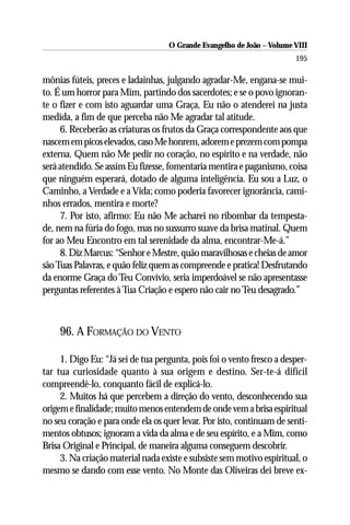 O Grande Evangelho de João – Volume VIII
                                                                       195

mônias fúteis, preces e ladainhas, julgando agradar-Me, engana-se mui-
to. É um horror para Mim, partindo dos sacerdotes; e se o povo ignoran-
te o fizer e com isto aguardar uma Graça, Eu não o atenderei na justa
medida, a fim de que perceba não Me agradar tal atitude.
     6. Receberão as criaturas os frutos da Graça correspondente aos que
nascem em picos elevados, caso Me honrem, adorem e prezem com pompa
externa. Quem não Me pedir no coração, no espírito e na verdade, não
será atendido. Se assim Eu fizesse, fomentaria mentira e paganismo, coisa
que ninguém esperará, dotado de alguma inteligência. Eu sou a Luz, o
Caminho, a Verdade e a Vida; como poderia favorecer ignorância, cami-
nhos errados, mentira e morte?
     7. Por isto, afirmo: Eu não Me acharei no ribombar da tempesta-
de, nem na fúria do fogo, mas no sussurro suave da brisa matinal. Quem
for ao Meu Encontro em tal serenidade da alma, encontrar-Me-á.”
     8. Diz Marcus: “Senhor e Mestre, quão maravilhosas e cheias de amor
são Tuas Palavras, e quão feliz quem as compreende e pratica! Desfrutando
da enorme Graça do Teu Convívio, seria imperdoável se não apresentasse
perguntas referentes à Tua Criação e espero não cair no Teu desagrado.”



    96. A FORMAÇÃO DO VENTO

     1. Digo Eu: “Já sei de tua pergunta, pois foi o vento fresco a desper-
tar tua curiosidade quanto à sua origem e destino. Ser-te-á difícil
compreendê-lo, conquanto fácil de explicá-lo.
     2. Muitos há que percebem a direção do vento, desconhecendo sua
origem e finalidade; muito menos entendem de onde vem a brisa espiritual
no seu coração e para onde ela os quer levar. Por isto, continuam de senti-
mentos obtusos; ignoram a vida da alma e de seu espírito, e a Mim, como
Brisa Original e Principal, de maneira alguma conseguem descobrir.
     3. Na criação material nada existe e subsiste sem motivo espiritual, o
mesmo se dando com esse vento. No Monte das Oliveiras dei breve ex-
 