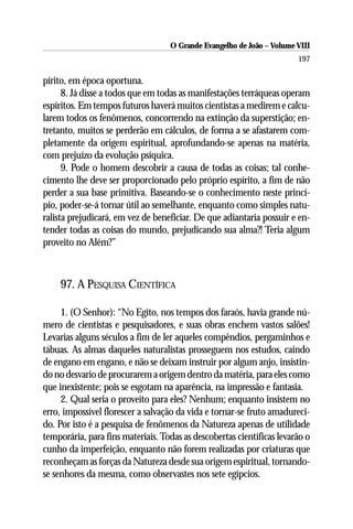 O Grande Evangelho de João – Volume VIII
                                                                       197

pírito, em época oportuna.
      8. Já disse a todos que em todas as manifestações terráqueas operam
espíritos. Em tempos futuros haverá muitos cientistas a medirem e calcu-
larem todos os fenômenos, concorrendo na extinção da superstição; en-
tretanto, muitos se perderão em cálculos, de forma a se afastarem com-
pletamente da origem espiritual, aprofundando-se apenas na matéria,
com prejuízo da evolução psíquica.
      9. Pode o homem descobrir a causa de todas as coisas; tal conhe-
cimento lhe deve ser proporcionado pelo próprio espírito, a fim de não
perder a sua base primitiva. Baseando-se o conhecimento neste princí-
pio, poder-se-á tornar útil ao semelhante, enquanto como simples natu-
ralista prejudicará, em vez de beneficiar. De que adiantaria possuir e en-
tender todas as coisas do mundo, prejudicando sua alma?! Teria algum
proveito no Além?”



    97. A PESQUISA CIENTÍFICA

     1. (O Senhor): “No Egito, nos tempos dos faraós, havia grande nú-
mero de cientistas e pesquisadores, e suas obras enchem vastos salões!
Levarias alguns séculos a fim de ler aqueles compêndios, pergaminhos e
tábuas. As almas daqueles naturalistas prosseguem nos estudos, caindo
de engano em engano, e não se deixam instruir por algum anjo, insistin-
do no desvario de procurarem a origem dentro da matéria, para eles como
que inexistente; pois se esgotam na aparência, na impressão e fantasia.
     2. Qual seria o proveito para eles? Nenhum; enquanto insistem no
erro, impossível florescer a salvação da vida e tornar-se fruto amadureci-
do. Por isto é a pesquisa de fenômenos da Natureza apenas de utilidade
temporária, para fins materiais. Todas as descobertas científicas levarão o
cunho da imperfeição, enquanto não forem realizadas por criaturas que
reconheçam as forças da Natureza desde sua origem espiritual, tornando-
se senhores da mesma, como observastes nos sete egípcios.
 