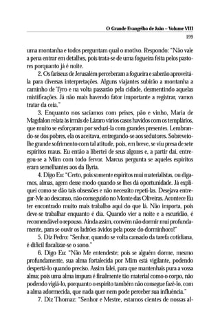 O Grande Evangelho de João – Volume VIII
                                                                       199

uma montanha e todos perguntam qual o motivo. Respondo: “Não vale
a pena entrar em detalhes, pois trata-se de uma fogueira feita pelos pasto-
res porquanto já é noite.
     2. Os fariseus de Jerusalém perceberam a fogueira e saberão aproveitá-
la para diversas interpretações. Alguns viajantes subirão a montanha a
caminho de Tyro e na volta passarão pela cidade, desmentindo aquelas
mistificações. Já não mais havendo fator importante a registrar, vamos
tratar da ceia.”
     3. Enquanto nos saciamos com peixes, pão e vinho, Maria de
Magdalon relata às irmãs de Lázaro vários casos havidos com os templários,
que muito se esforçaram por seduzi-la com grandes presentes. Lembran-
do-se dos pobres, ela os aceitava, entregando-se aos sedutores. Sobreveio-
lhe grande sofrimento com tal atitude, pois, em breve, se viu presa de sete
espíritos maus. Eu então a libertei de seus algozes e, a partir daí, entre-
gou-se a Mim com todo fervor. Marcus pergunta se aqueles espíritos
eram semelhantes aos da Ilyria.
     4. Digo Eu: “Certo, pois somente espíritos mui materialistas, ou diga-
mos, almas, agem desse modo quando se lhes dá oportunidade. Já expli-
quei como se dão tais obsessões e não necessito repeti-las. Desejava entre-
gar-Me ao descanso, não conseguido no Monte das Oliveiras. Acontece Eu
ter encontrado muito mais trabalho aqui do que lá. Não importa, pois
deve-se trabalhar enquanto é dia. Quando vier a noite e a escuridão, é
recomendável o repouso. Ainda assim, convém não dormir mui profunda-
mente, para se ouvir os ladrões ávidos pela posse do dorminhoco!”
     5. Diz Pedro: “Senhor, quando se volta cansado da tarefa cotidiana,
é difícil fiscalizar-se o sono.”
     6. Digo Eu: “Não Me entendeste; pois se alguém dorme, mesmo
profundamente, sua alma fortalecida por Mim está vigilante, podendo
despertá-lo quando preciso. Assim falei, para que mantenhais pura a vossa
alma; pois uma alma impura é finalmente tão material como o corpo, não
podendo vigiá-lo, porquanto o espírito também não consegue fazê-lo, com
a alma adormecida, que nada quer nem pode perceber sua influência.”
     7. Diz Thomaz: “Senhor e Mestre, estamos cientes de nossas al-
 